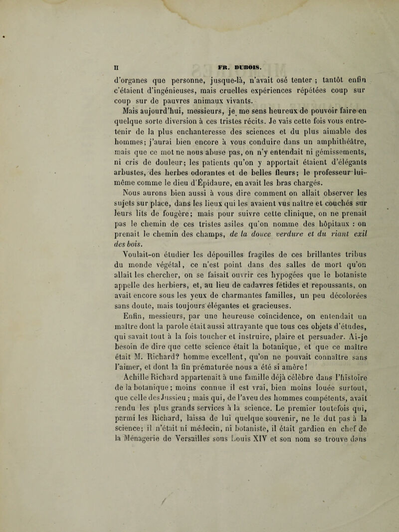 d’organes que personne, jusque-là, n’avait osé tenter ; tantôt enfin c’étaient d’ingénieuses, mais cruelles expériences répétées coup sur coup sur de pauvres animaux vivants. Mais aujourd’hui, messieurs, je me sens heureux de pouvoir faire en quelque sorte diversion à ces tristes récits. Je vais cette fois vous entre¬ tenir de la plus enchanteresse des sciences et du plus aimable des hommes; j’aurai bien encore à vous conduire dans un amphithéâtre, mais que ce mot ne nous abuse pas, on n’y entendait ni gémissements, ni cris de douleur; les patients qu’on y apportait étaient d’élégants arbustes, des herbes odorantes et de belles fleurs; le professeur lui- même comme le dieu d’Épidaure, en avait les bras chargés. Nous aurons bien aussi à vous dire comment on allait observer les sujets sur place, dans les lieux qui les avaient vus naître et couchés sur leurs lits de fougère; mais pour suivre cette clinique, on ne prenait pas le chemin de ces tristes asiles qu’on nomme des hôpitaux : on prenait le chemin des champs, de la douce verdure et du riant exil des bois. Voulait-on étudier les dépouilles fragiles de ces brillantes tribus du monde végétal, ce n’est point dans des salles de mort qu’on allait les chercher, on se faisait ouvrir ces hypogées que le botaniste appelle des herbiers, et, au lieu de cadavres fétides et repoussants, on avait encore sous les yeux de charmantes familles, un peu décolorées sans doute, mais toujours élégantes et gracieuses. Enfin, messieurs, par une heureuse coïncidence, on entendait un maître dont la parole était aussi attrayante que tous ces objets d’études, qui savait .tout à la fois toucher et instruire, plaire et persuader. Ai-je besoin de dire que cette science était la botanique, et que ce maître était M. Richard? homme excellent, qu’on ne pouvait connaître sans l’aimer, et dont la fin prématurée nous a été si amère! Achille Richard appartenait à une famille déjà célèbre dans l’histoire de la botanique ; moins connue il est vrai, bien moins louée surtout, que celle des Jussieu ; mais qui, de l’aveu des hommes compétents, avait rendu les plus grands services à la science. Le premier toutefois qui, parmi les Richard, laissa de lui quelque souvenir, ne le dut pas à la science; il n’était ni médecin, ni botaniste, il était gardien en chef de la Ménagerie de Versailles sous Louis XIV et son nom se trouve dans