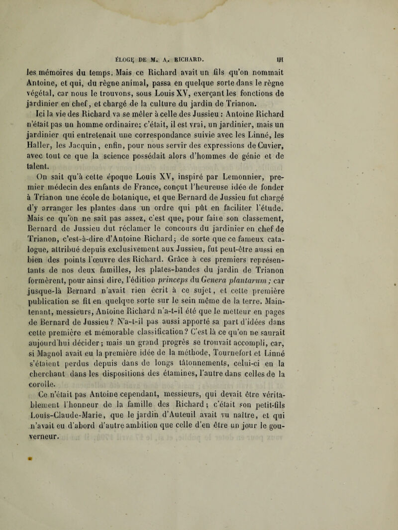 les mémoires du temps. Mais ce Richard avait un fils qu’on nommait Antoine, et qui, du règne animal, passa en quelque sorte dans le règne végétal, car nous le trouvons, sous Louis XY, exerçant les fonctions de jardinier en chef, et chargé de la culture du jardin de Trianon. Ici la vie des Richard va se mêler à celle des Jussieu : Antoine Richard n’était pas un homme ordinaire; c’était, il est vrai, un jardinier, mais un jardinier qui entretenait une correspondance suivie avec les Linné, les Haller, les Jacquin, enfin, pour nous servir des expressions de Cuvier, avec tout ce que la science possédait alors d’hommes de génie et de talent. On sait qu’à cette époque Louis XY, inspiré par Lemonnier, pre¬ mier médecin des enfants de France, conçut l’heureuse idée de fonder à Trianon une école de botanique, et que Rernard de Jussieu fut chargé d’y arranger les plantes dans un ordre qui pût en faciliter l’étude. Mais ce qu’on ne sait pas assez, c’est que, pour faite son classement, Bernard de Jussieu dut réclamer le concours du jardinier en chef de Trianon, c’est-à-dire d’Antoine Richard; de sorte que ce fameux cata¬ logue, attribué depuis exclusivement aux Jussieu, fut peut-être aussi en bien des points l'oeuvre des Richard. Grâce à ces premiers représen¬ tants de nos deux familles, les plates-bandes du jardin de Trianon formèrent, pour ainsi dire, l’édition princeps du Généra plantarum; car jusque-là Bernard n’avait rien écrit à ce sujet, et cette première publication se fit en quelque sorte sur le sein même de la terre. Main¬ tenant, messieurs, Antoine Richard n’a-t-il été que le metteur en pages de Bernard de Jussieu? N’a-t-il pas aussi apporté sa part d’idées dans cette première et mémorable classification? C’est là ce qu’on ne saurait aujourd’hui décider; mais un grand progrès se trouvait accompli, car, si Magnol avait eu la première idée de la méthode, Tournefort et Linné s’étaient perdus depuis dans de longs tâtonnements, celui-ci en la cherchant dans les dispositions des étamines, l’autre dans celles de la corolle. Ce n’était pas Antoine cependant, messieurs, qui devait être vérita¬ blement l’honneur de la famille des Richard; c’était son petit-fils Louis-Claude-Marie, que le jardin d’Auteuil avait vu naître, et qui n’avait eu d’abord d’autre ambition que celle d’en être un jour le gou¬ verneur.