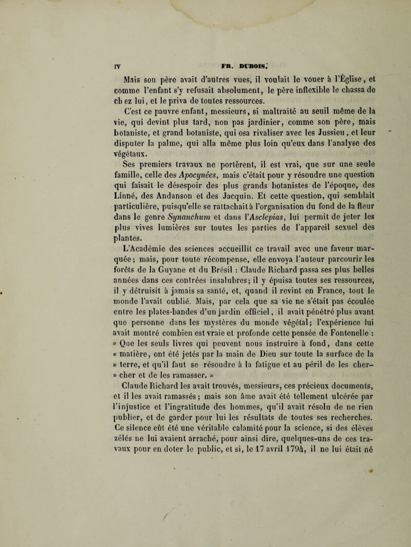 Mais son père avait d’autres vues, il voulait le vouer à l’Église, et comme l’enfant s’y refusait absolument, le père inflexible le chassa de cb ez lui, et le priva de toutes ressources. C’est ce pauvre enfant, messieurs, si maltraité au seuil même de la vie, qui devint plus tard, non pas jardinier, comme son père, mais botaniste, et grand botaniste, qui osa rivaliser avec les Jussieu, et leur disputer la palme, qui alla même plus loin qu’eux dans l’analyse des végétaux. Ses premiers travaux ne portèrent, il est vrai, que sur une seule famille, celle des Apocynêes, mais c’était pour y résoudre une question qui faisait le désespoir des plus grands botanistes de l’époque, des Linné, des Andanson et des Jacquin. Et cette question, qui semblait particulière, puisqu’elle se rattachai là l’organisation du fond de la fleur dans le genre Synanchum et dans YAsclepias, lui permit de jeter les plus vives lumières sur toutes les parties de l’appareil sexuel des plantes. L’Académie des sciences accueillit ce travail avec une faveur mar¬ quée; mais, pour toute récompense, elle envoya l’auteur parcourir les forêts de la Guyane et du Brésil : Claude Richard passa ses plus belles années dans ces contrées insalubres; il y épuisa toutes ses ressources, il y détruisit à jamais sa santé, et, quand il revint en France, tout le inonde l’avait oublié. Mais, par cela que sa vie ne s’était pas écoulée entre les plates-bandes d’un jardin officiel, il avait pénétré plus avant que personne dans les mystères du monde végétal; l’expérience lui avait montré combien est vraie et profonde cette pensée de Fontenelle : » Que les seuls livres qui peuvent nous instruire à fond, dans cette » matière, ont été jetés par la main de Dieu sur toute la surface de la » terre, et qu’il faut se résoudre à la fatigue et au péril de les clier- » cher et de les ramasser. » Claude Richard les avait trouvés, messieurs, ces précieux documents, et il les avait ramassés ; mais son âme avait été tellement ulcérée par l’injustice et l’ingratitude des hommes, qu’il avait résolu de ne rien publier, et de garder pour lui les résultats de toutes ses recherches. Ce silence eût été une véritable calamité pour la science, si des élèves zélés ne lui avaient arraché, pour ainsi dire, quelques-uns de ces tra¬ vaux pour en doter le public, et si, le 17 avril 1794, il ne lui était né