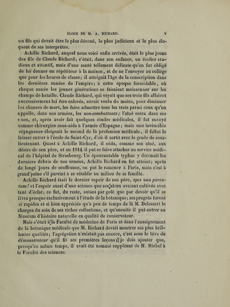 un fils qui devait être le plus dévoué, le plus judicieux et le plus élo¬ quent de ses interprètes. Achille Richard, auquel nous voici enfin arrivés, était le plus jeune des fils de Claude Richard; c’était, dans son enfance, un écolier stu¬ dieux et attentif, mais d’une santé tellement délicate qu’on fut obligé de lui donner un répétiteur à la maison, et de ne l’envoyer au collège que pour les heures de classe; il atteignit Page de la conscription dans les dernières années de l’empire; à cette époque formidable, où chaque année les jeunes générations se faisaient moissonner sur les champs de bataille. Claude Richard, qui voyait que ses trois fils allaient successivement lui être enlevés, aurait voulu du moins, pour diminuer les chances de mort, les faire admettre tous les trois parmi ceux qu’on appelle, dans nos armées, les non-combattants ; l’aîné entra dans ses v ues, et, après avoir fait quelques études médicales, il fut envoyé comme chirurgien sous-aide à l’armée d’Espagne; mais une invincible répugnance éloignait le second de là profession médicale, il fallut le laisser entrer à l’école de Saint-Cyr, d’où il sortit avec le grade de sous- lieutenant. Quant à Achille Richard, il céda, comme son aîné, aux désirs de son père, et en 1814 il put se faire attacher au service médi¬ cal de l’hôpital de Strasbourg. Un épouvantable typhus y décimait les derniers débris de nos armées, Achille Richard en fut atteint; après de longs jours de souffrance, on put le ramener à Paris, mais c’est à grand’peine s’il parvint à se rétablir au milieu de sa famille. Achille Puchard était le dernier espoir de son père, spes una pareil- tnm! et l’espoir aussi d’une science que ses^aïeux avaient cultivée avec tant d’éclat; ce fut, du reste, autant par goût ;que par devoir qu’il se livra presque exclusivement à l’étude delà botanique-, ses progrès furent si rapides et si bien appréciés qu’à peu de temps de là M. Delessert le chargea du soin de ses riches collections, et qu’ensuite il put entrer au Muséum d’histoire naturelle en qualité de conservateur. Mais c’était àpa Faculté de médecine de Paris et dans l’enseignement de la botanique médicale que M. Richard devait montrer ses plus bril¬ lantes qualités; l’agrégation n’existait pas encore, c’est sous le titre de démonstrateur qu’il fit ses premières leçons ;f je dois ajouter que, presqu’en même temps, il avait été nommé suppléant de M. Mirbel à la Faculté des sciences.