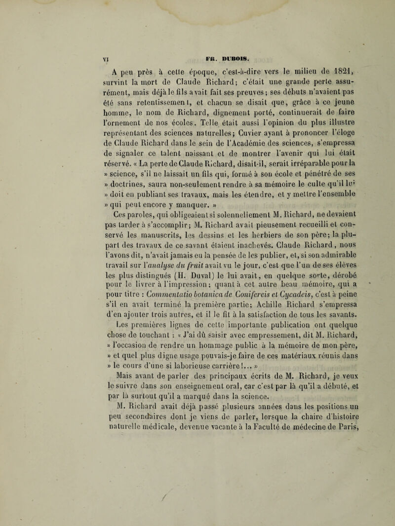 A peu près à celle époque, c’est-à-dire vers le milieu de 1821, survint la mort de Claude Richard; c’était une grande perle assu¬ rément, mais déjà le fils avait fait ses preuves; ses débuts n’avaient pas été sans retentissement, et chacun se disait que, grâce à ce jeune homme, le nom de Richard, dignement porté, continuerait de faire l’ornement de nos écoles. Telle était aussi l’opinion du plus illustre représentant des sciences naturelles; Cuvier ayant à prononcer l’éloge de Claude Richard dans le sein de l’Académie des sciences, s’empressa de signaler ce talent naissant et de montrer l’avenir qui lui était réservé. « La perte de Claude Richard, disait-il, serait irréparable pour la » science, s’il ne laissait un fils qui, formé à son école et pénétré de ses » doctrines, saura non-seulement rendre à sa mémoire le culte qu’il lin » doit en publiant ses travaux, mais les étendre, et y mettre l’ensemble » qui peut encore y manquer. » Ces paroles, qui obligeaient si solennellement M. Richard, ne devaient pas tarder à s’accomplir ; M. Richard avait pieusement recueilli et con¬ servé les manuscrits, les dessins et les herbiers de son père; la plu¬ part des travaux de ce savant étaient inachevés. Claude Richard, nous l’avons dit, n’avait jamais eu la pensée de les publier, et, si son admirable travail sur Yanalyse du fruit avait vu le jour, c’est que l’un de ses élèves les plus distingués (H. Duval) le lui avait, en quelque so'Te, dérobé pour le livrer à l’impression ; quanta cet autre beau mémoire, qui a pour titre : Commentcitio botanicade Conifereis et Cycadeis, c’est à peine s’il en avait terminé la première partie; Achille Richard s’empressa d’en ajouter trois autres, et il le fit à la satisfaction de tous les savants. Les premières lignes de cette importante publication ont quelque chose de touchant : « J’ai dû saisir avec empressement, dit M. Richard, » l’occasion de rendre un hommage public à la mémoire de mon père, » et quel plus digne usage pouvais-je faire de ces matériaux réunis dans » le cours d’une si laborieuse carrière!... » Mais avant de parler des principaux écrits de M. Richard, je veux le suivre dans son enseignement oral, car c’est par là qu’il a débuté, et par là surtout qu’il a marqué dans la science. M. Richard avait déjà passé plusieurs années dans les positions un peu secondaires dont je viens de parler, lorsque la chaire d’histoire naturelle médicale, devenue vacante à la Faculté de médecine de Paris,