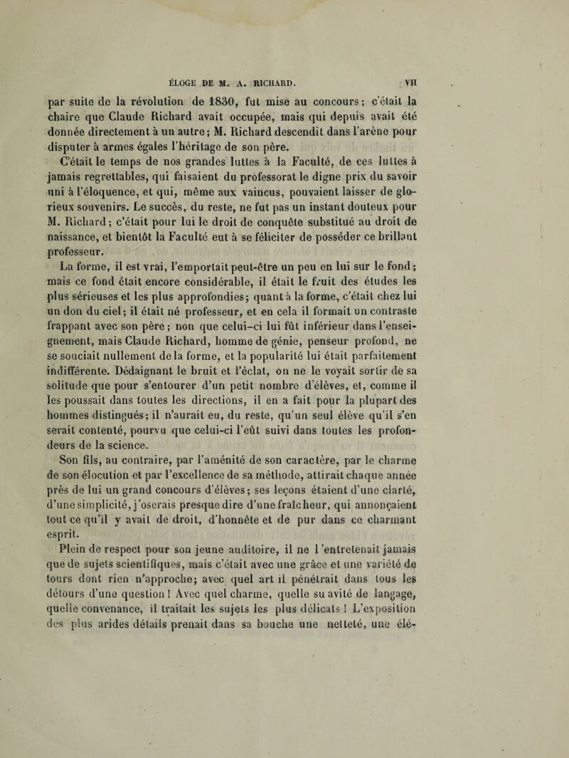 par suite de la révolution de 1830, fut mise au concours; c’était la chaire que Claude Richard avait occupée, mais qui depuis avait été donnée directement à un autre; M. Richard descendit dans l’arène pour disputer à armes égales l’héritage de son père. C’était le temps de nos grandes luttes à la Faculté, de ces luttes à jamais regrettables, qui faisaient du professorat le digne prix du savoir uni à l’éloquence, et qui, même aux vaincus, pouvaient laisser de glo¬ rieux souvenirs. Le succès, du reste, ne fut pas un instant douteux pour M. Richard; c’était pour lui le droit de conquête substitué au droit de naissance, et bientôt la Faculté eut à se féliciter de posséder ce brillant professeur. La forme, il est vrai, l’emportait peut-être un peu en lui sur le fond ; mais ce fond était encore considérable, il était le fruit des études les plus sérieuses et les plus approfondies; quant à la forme, c’était chez lui un don du ciel; il était né professeur, et en cela il formait un contraste frappant avec son père ; non que celui-ci lui fût inférieur dans l’ensei¬ gnement, mais Claude Richard, homme de génie, penseur profond, ne se souciait nullement delà forme, et la popularité lui était parfaitement indifférente. Dédaignant le bruit et l’éclat, on ne le voyait sortir de sa solitude que pour s’entourer d’un petit nombre d’élèves, et, comme il les poussait dans toutes les directions, il en a fait pour la plupart des hommes distingués; il n’aurait eu, du reste, qu’un seul élève qu’il s’en serait contenté, pourvu que celui-ci l’eût suivi dans toutes les profon¬ deurs de la science. Son fils, au contraire, par l’aménité de son caractère, par le charme de son élocution et par l’excellence de sa méthode, attirait chaque année près de lui un grand concours d’élèves; ses leçons étaient d’une clarté, d’une simplicité, j’oserais presque dire d’une fraîcheur, qui annonçaient tout ce qu’il y avait de droit, d’honnête et de pur dans ce charmant esprit. Plein de respect pour son jeune auditoire, il ne l’entretenait jamais que de sujets scientifiques, mais c’était avec une grâce et une variété de tours dont rien n’approche; avec quel art il pénétrait dans tous les détours d’une question ! Avec quel charme, quelle su avité de langage, quelle convenance, il traitait les sujets les plus délicats ! L’exposition des plus arides détails prenait dans sa bouche une netteté, une élé-