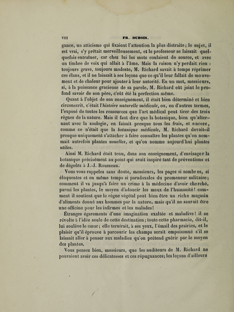 gance, un atticisme qui fixaient l’attention la plus distraite; le sujet, il est vrai, s’y prêtait merveilleusement, et le professeur se laissait quel¬ quefois entraîner, car chez lui les mots coulaient de source, et avec un timbre de voix qui allait à l’âme. Mais la raison n’y perdait rien : toujours grave, toujours modeste, M. Richard savait à temps réprimer ces élans, et il ne laissait à ses leçons que ce qu’il leur fallait de mouve¬ ment et de chaleur pour ajoutera leur autorité. En un mot, messieurs, si, à la puissance gracieuse de sa parole, M. Richard eût joint le pro¬ fond savoir de son père, c’eût été la perfection même. Quant à l’objet de son enseignement, il était bien déterminé et bien circonscrit, c’était Y histoire naturelle médicale, ou, en d’autres termes, l’exposé de toutes les ressources que l’art médical peut tirer des trois règnes de la nature. Mais il faut dire que la botanique, bien qu’alter¬ nant avec la zoologie, en faisait presque tous les frais, et encore, comme ce n’était que la botanique médicale, M. Richard devait-il presque uniquement s’attacher à faire connaître les plantes qu’on nom¬ mait autrefois plantes usuelles, et qu’on nomme aujourd’hui plantes utiles. Ainsi M. Richard était tenu, dans son enseignement, d’envisager la botanique précisément au point qui avait inspiré tant de préventions et de dégoûts à J.-J. Rousseau. Vous vous rappelez sans doute, messieurs, les pages si sombres, si éloquentes et en même temps si paradoxales du promeneur solitaire; comment il va jusqu’à faire un crime à la médecine d’avoir cherché, parmi les plantes, le moyen d’adoucir les maux de l’humanité ! com¬ ment il soutient que le règne végétal peut bien être un riche magasin d’aliments donné aux hommes par la nature, mais qu’il ne saurait être une officine pour les infirmes et les malades! Étranges égarements d’une imagination exaltée et maladive ! il se révolte à l’idée seule de celte destination ; toute cette pharmacie, dit-il, lui soulève le coeur; elle ternirait, à ses yeux, l’émail des prairies, et le plaisir qu’il éprouve à parcourir les champs serait empoisonné s’il se laissait aller à penser aux maladies qu’on prétend guérir par le moyen des plantes. Vous pensez bien, messieurs, que les auditeurs de M. Richard ne pouvaient avoir ces délicatesses et ces répugnances; les leçons d’ailleurs