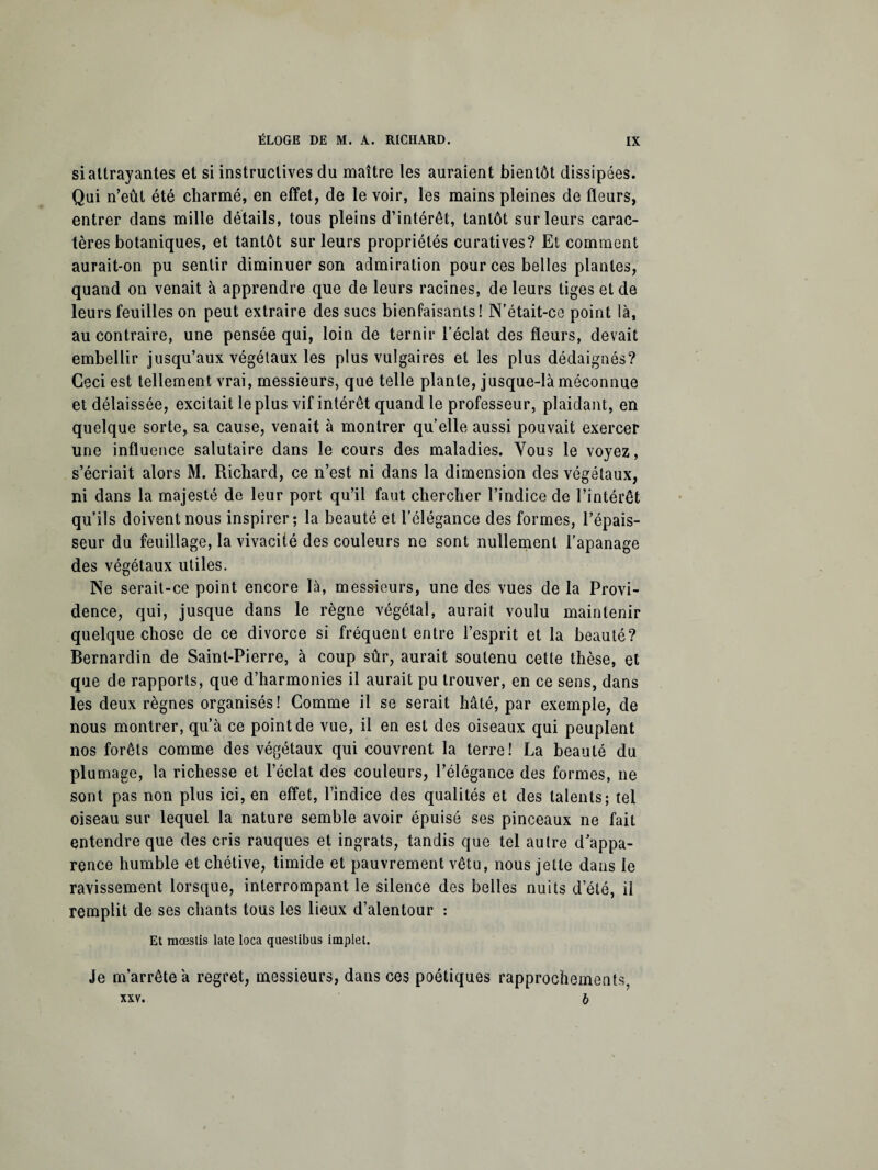 si attrayantes et si instructives du maître les auraient bientôt dissipées. Qui n’eût été charmé, en effet, de le voir, les mains pleines de fleurs, entrer dans mille détails, tous pleins d’intérêt, tantôt sur leurs carac¬ tères botaniques, et tantôt sur leurs propriétés curatives? Et comment aurait-on pu sentir diminuer son admiration pour ces belles plantes, quand on venait à apprendre que de leurs racines, de leurs tiges et de leurs feuilles on peut extraire des sucs bienfaisants! N’était-ce point là, au contraire, une pensée qui, loin de ternir l’éclat des fleurs, devait embellir jusqu’aux végétaux les plus vulgaires et les plus dédaignés? Ceci est tellement vrai, messieurs, que telle plante, jusque-là méconnue et délaissée, excitait le plus vif intérêt quand le professeur, plaidant, en quelque sorte, sa cause, venait à montrer qu’elle aussi pouvait exercer une influence salutaire dans le cours des maladies. Vous le voyez, s’écriait alors M. Richard, ce n’est ni dans la dimension des végétaux, ni dans la majesté de leur port qu’il faut chercher l’indice de l’intérêt qu’ils doivent nous inspirer; la beauté et l’élégance des formes, l’épais¬ seur du feuillage, la vivacité des couleurs ne sont nullement l’apanage des végétaux utiles. Ne serait-ce point encore là, messieurs, une des vues de la Provi¬ dence, qui, jusque dans le règne végétal, aurait voulu maintenir quelque chose de ce divorce si fréquent entre l’esprit et la beauté? Bernardin de Saint-Pierre, à coup sûr, aurait soutenu cette thèse, et que de rapports, que d’harmonies il aurait pu trouver, en ce sens, dans les deux règnes organisés! Comme il se serait hâté, par exemple, de nous montrer, qu’à ce point de vue, il en est des oiseaux qui peuplent nos forêts comme des végétaux qui couvrent la terre! La beauté du plumage, la richesse et l’éclat des couleurs, l’élégance des formes, ne sont pas non plus ici, en effet, l’indice des qualités et des talents; tel oiseau sur lequel la nature semble avoir épuisé ses pinceaux ne fait entendre que des cris rauques et ingrats, tandis que tel autre d’appa¬ rence humble et chétive, timide et pauvrement vêtu, nous jette dans le ravissement lorsque, interrompant le silence des belles nuits d’été, il remplit de ses chants tous les lieux d’alentour : Et mœstis late loca questibus implet. Je m’arrête a regret, messieurs, dans ces poétiques rapprochements, xxv. 6