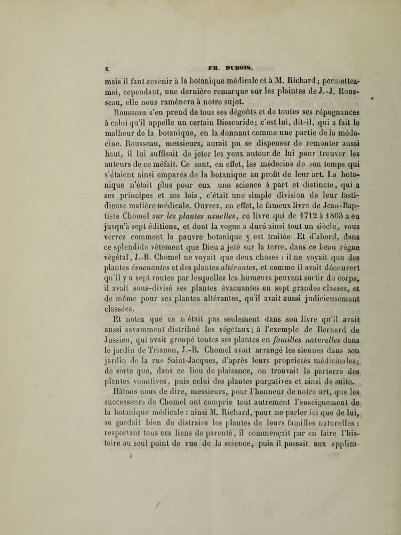 mais il faut revenir à la botanique médicale et à M. Richard ; pemettez- moi, cependant, une dernière remarque sur les plaintes de J.-J. Rous¬ seau, elle nous ramènera à notre sujet. Rousseau s’en prend de tous ses dégoûts et de toutes ses répugnances à celui qu’il appelle un certain Dioscoride; c’est lui, dit-il, qui a fait le malheur de la botanique, en la donnant comme une partie delà méde¬ cine. Rousseau, messieurs, aurait pu se dispenser de remonter aussi haut, il lui suffisait de jeter les yeux autour de lui pour trouver les auteurs de ce méfait. Ce sont, en effet, les médecins de son temps qui s’étaient ainsi emparés de la botanique au profit de leur art. La bota¬ nique n’était plus pour eux une science à part et distincte, qui a ses principes et ses lois, c’était une simple division de leur fasti¬ dieuse matière médicale. Ouvrez, en effet, le fameux livre de Jean-Bap¬ tiste Chomel sur les plantes usuelles, ce livre qui de 1712 à 1803 a eu jusqu’à sept éditions, et dont la vogue a duré ainsi tout un siècle, vous verrez comment la pauvre botanique y est traitée. Et d’abord, dans ce splendide vêtement que Dieu a jeté sur la terre, dans ce beau règne végétal, J.-B. Chomel ne voyait que deux choses : il ne voyait que des plantes évacuantes et des plantes altérantes, et comme il avait découvert qu’il y a sept routes par lesquelles les humeurs peuvent sortir du corps, il avait sous-divisé ses plantes évacuantes en sept grandes classes, et de même pour ses plantes altérantes, qu’il avait aussi judicieusement classées. Et notez que ce n’était pas seulement dans son livre qu’il avait aussi savamment distribué les végétaux; à l’exemple de Bernard de Jussieu, qui avait groupé toutes ses plantes en familles naturelles dans le jardin de Trianon, J.-B. Chomel avait arrangé les siennes dans son jardin de la rue Saint-Jacques, d’après leurs propriétés médicinales; de sorte que, dans ce lieu de plaisance, on trouvait le parterre des plantes vomitives, puis celui des plantes purgatives et ainsi de suite. Hâtons nous de dire, messieurs, pour l’honneur de notre art, que les successeurs de Chôme! ont compris tout autrement l’enseignement de la botanique médicale : ainsi M. Richard, pour ne parler ici que de lui, se gardait bien de distraire les plantes de leurs familles naturelles : respectant tous ces liens dépareillé, il commençait par en faire l’his¬ toire au seul point de vue de la science, puis il passait aux applica-