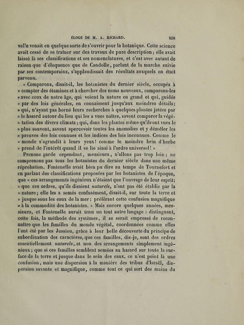 veîle venait en quelque sorte de s’ouvrir pour la botanique. Cette science avait cessé de se traîner sur des travaux de pure description; elle avait laissé là ses classifications et ses nomenclatures, et c’est avec autant de raison que d’éloquence que de Candolle, parlant de la marche suivie par ses contemporains, s’applaudissait des résultats auxquels on était parvenu. « Comparons, disait-il, les botanistes du dernier siècle, occupés à » compter des étamines et à chercher des noms nouveaux, comparons-les » avec ceux de notre âge, qui voient la nature en grand et qui, guidés » par des lois générales, en connaissent jusqu’aux moindres détails; » qui, n’ayant pas borné leurs recherches à quelques plantes jetées par » le hasard autour du lieu qui les a vues naître, savent comparer la végé- » talion des divers climats ; qui, dans les plantes même qu’ils ont vues le » plus souvent, savent apercevoir toutes les anomalies et y démêler les » preuves des lois connues et les indices des lois inconnues. Comme le » monde s’agrandit à leurs yeux! comme le moindre brin d’herbe » prend de l’intérêt quand il se lie ainsi à l’ordre universel ! » Prenons garde cependant, messieurs, n’allons pas trop loin; ne comprenons pas tous les botanistes du dernier siècle dans une même réprobation. Fonlenelle avait bien pu dire au temps de Tournefort et en parlant des classifications proposées par les botanistes de l’époque, que « ces arrangements ingénieux n’étaient que l’ouvrage de leur esprit; » que ces ordres, qu’ils disaient naturels, n’ont pas été établis par la » nature; elle les a semés confusément, disait-il, sur toute la terre et » jusque sous les eaux de la mer; préférant cette confusion magnifique » à la commodité des botanistes. » Mais encore quelques années, mes¬ sieurs, et Fontenelle aurait tenu un tout autre langage : distinguant, cette fois, la méthode des systèmes, il se serait empressé de recon¬ naître que les familles du monde végétal, coordonnées comme elles l’ont été par les Jussieu, grâce à leur belle découverte du principe de subordination des caractères, que ces familles, dis-je, sont des ordres essentiellement naturelset non des arrangements simplement ingé¬ nieux; que si ces familles semblent semées au hasard sur toute la sur¬ face de la terre et jusque dans le sein des eaux, ce n’est point là une confusion, mais une dispersion à la manière des tribus d’Israël, dis¬ persion savante et magnifique, comme tout ce qui sort des mains du