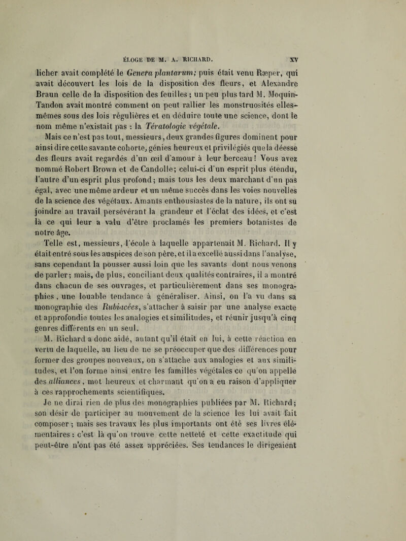 ficher avait complété le Geneta plantarum; puis était venu Ræper, qui avait découvert les lois de la disposition des fleurs, et Alexandre Braun celle de la disposition des feuilles ; un peu plus tard M. Moquin- Tandon avait montré comment on peut rallier les monstruosités elles- mêmes sous des lois régulières et en déduire toute une science, dont le nom même n’existait pas : la Tératologie végétale. Mais ce n’est pas tout, messieurs, deux grandes figures dominent pour ainsi dire cette savante cohorte, génies heureux et privilégiés quela déesse des fleurs avait regardés d’un œil d’amour à leur berceau ! Vous avez nommé Robert Brown et de Candolle; celui-ci d’un esprit plus étendu, l’autre d’un esprit plus profond; mais tous les deux marchant d’un pas égal, avec une même ardeur et un même succès dans les voies nouvelles de la science des végétaux. Amants enthousiastes de la nature, ils ont su joindre au travail persévérant la grandeur et l’éclat des idées, et. c’est là ce qui leur a valu d’être proclamés les premiers botanistes de notre âge. Telle est, messieurs, l’école à laquelle appartenait M. Richard. Il y était entré sous les auspices de son père, et il a excellé aussi dans l’analyse, sans cependant la pousser aussi loin que les savants dont nous venons de parler; mais, de plus, conciliant deux qualités contraires, il a montré dans chacun de ses ouvrages, et particulièrement dans ses monogra¬ phies , une louable tendance à généraliser. Ainsi, on l’a vu dans sa monographie des Rubiacées, s’attacher à saisir par une analyse exacte et approfondie toutes les analogies et similitudes, et réunir jusqu’à cinq genres différents en un seul. M. Richard a donc aidé, autant qu’il était en lui, à celle réaction en vertu de laquelle, au lieu de ne se préoccuper que des différences pour former des groupes nouveaux, on s’attache aux analogies et aux simili¬ tudes, et l’on forme ainsi entre les familles végétales ce qu’on appelle des alliances, mot heureux et charmant qu’on a eu raison d’appliquer à ces rapprochements scientifiques. Je ne dirai rien de plus des monographies publiées par M. Richard; son désir de participer au mouvement de la science les lui avait fait composer; mais ses travaux les plus importants ont été ses livres élé¬ mentaires: c’est là qu’on trouve cette netteté et cette exactitude qui peut-être n’ont pas été assez appréciées. Ses tendances le dirigeaient