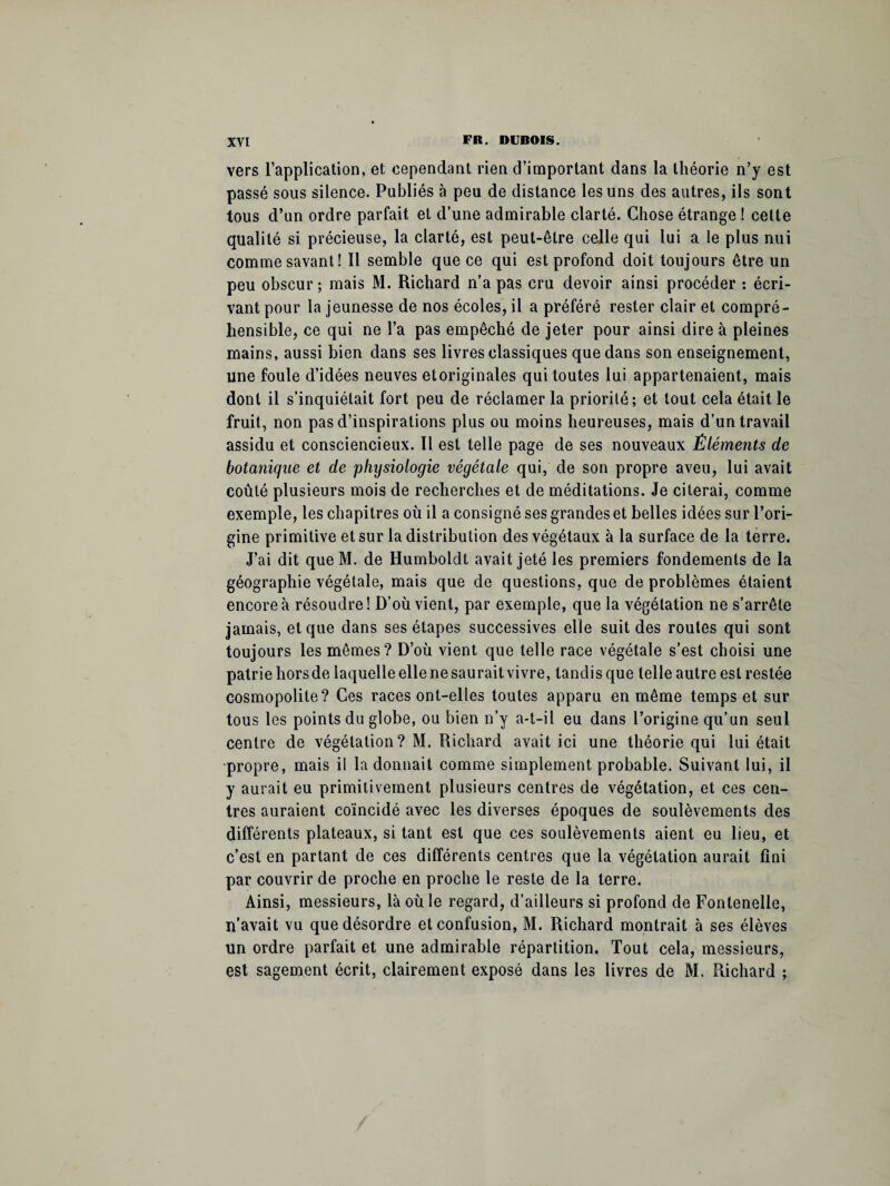 vers l’application, et cependant rien d’important dans la théorie n’y est passé sous silence. Publiés à peu de distance les uns des autres, ils sont tous d’un ordre parfait et d’une admirable clarté. Chose étrange ! celte qualité si précieuse, la clarté, est peut-être celle qui lui a le plus nui comme savant! Il semble que ce qui est profond doit toujours être un peu obscur; mais M. Richard n’a pas cru devoir ainsi procéder : écri¬ vant pour la jeunesse de nos écoles, il a préféré rester clair et compré¬ hensible, ce qui ne l’a pas empêché de jeter pour ainsi dire à pleines mains, aussi bien dans ses livres classiques que dans son enseignement, une foule d’idées neuves etoriginales qui toutes lui appartenaient, mais dont il s’inquiétait fort peu de réclamer la priorité; et tout cela était le fruit, non pas d’inspirations plus ou moins heureuses, mais d’un travail assidu et consciencieux. Il est telle page de ses nouveaux Éléments de botanique et de physiologie végétale qui, de son propre aveu, lui avait coûté plusieurs mois de recherches et de méditations. Je citerai, comme exemple, les chapitres où il a consigné ses grandes et belles idées sur l’ori¬ gine primitive et sur la distribution des végétaux à la surface de la terre. J’ai dit queM. de Humboldt avait jeté les premiers fondements de la géographie végétale, mais que de questions, que de problèmes étaient encore à résoudre! D’où vient, par exemple, que la végétation ne s’arrête jamais, et que dans ses étapes successives elle suit des routes qui sont toujours les mêmes? D’où vient que telle race végétale s’est choisi une patrie hors de laquelle elle ne saurait vivre, tandis que telle autre est restée cosmopolite? Ces races ont-elles toutes apparu en même temps et sur tous les points du globe, ou bien n’y a-t-il eu dans l’origine qu’un seul centre de végétation? M. Richard avait ici une théorie qui lui était propre, mais il la donnait comme simplement probable. Suivant lui, il y aurait eu primitivement plusieurs centres de végétation, et ces cen¬ tres auraient coïncidé avec les diverses époques de soulèvements des différents plateaux, si tant est que ces soulèvements aient eu lieu, et c’est en partant de ces différents centres que la végétation aurait fini par couvrir de proche en proche le reste de la terre. Ainsi, messieurs, là où le regard, d’ailleurs si profond de Fontenelle, n’avait vu que désordre et confusion, M. Richard montrait à ses élèves un ordre parfait et une admirable répartition. Tout cela, messieurs, est sagement écrit, clairement exposé dans les livres de M. Richard ;