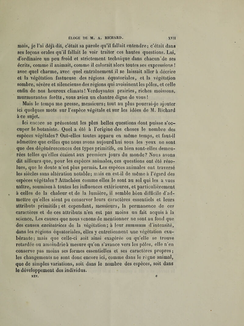 mais, je l’ai déjà dit, c’était sa parole qu’il fallait entendre; c’était dans ses leçons orales qu’il fallait le voir traiter ces hautes questions. Lui, d’ordinaire un peu froid et strictement technique dans chacun de ses écrits, comme il animait, comme il colorait alors toutes ses expressions ! avec quel charme, avec quel entrainement il se laissait aller à décrire et la végétation fastueuse des régions équatoriales, et la végétation sombre, sévère et silencieuse des régions qui avoisinent les pôles, et celle enfin de nos heureux climats! Verdoyantes prairies, riches moissons, murmurantes forêts , vous aviez un chantre digne de vous ! Mais le temps me presse, messieurs; tout au plus pourrai-je ajouter ici quelques mots sur l’espèce végétale et sur les idées de M. Richard à ce sujet. Ici encore se présentent les plus belles questions dont puisse s’oc¬ cuper le botaniste. Quel a été à l’origine des choses le nombre des espèces végétales? Ont-elles toutes apparu en même temps, et faut-il admettre que celles que nous avons aujourd’hui sous les yeux ne sont que des dégénérescences des types primitifs, ou bien sont-elles demeu¬ rées telles quelles étaient aux premiers jours du monde? Nous avons dit ailleurs que, pour les espèces animales, ces questions ont été réso¬ lues, que le doute n’est plus permis. Les espèces animales ont traversé les siècles sans altération notable; mais en est-il de même à l’égard des espèces végétales? Attachées comme elles le sont au sol qui les a vues naître, soumises à toutes les influences extérieures, et particulièrement . à celles de la chaleur et de la lumière, il semble bien difficile d’ad¬ mettre qu’elles aient pu conserver leurs caractères essentiels et leurs attributs primitifs ; et cependant, messieurs, la permanence de ces caractères et de ces attributs n’en est pas moins un fait acquis à la science. Les causes que nous venons de mentionner ne sont au fond que des causes excitatrices de la végétation; à leur summum d’intensité, dans les régions équatoriales, elles y entretiennent une végétation exu¬ bérante; mais que celle-ci soit ainsi exagérée ou qu’elle se trouve retardée ou amoindrie à mesure qu’on s’avance vers les pôles, elle n’en conserve pas moins ses formes essentielles et ses caractères propres ; les changements ne sont donc encore ici, comme dans le règne animal, que de simples variations, soit dans le nombre des espèces, soit dans le développement des individus. XXV. c