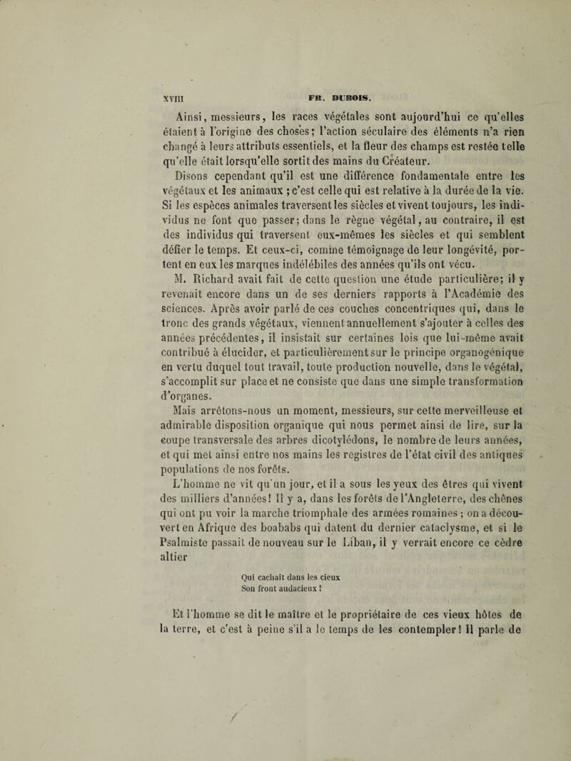 Ainsi, messieurs, les races végétales sont aujourd’hui ce qu’elles étaient à l’origine clés choses; l’action séculaire des éléments n’a rien changé à leurs attributs essentiels, et la fleur des champs est restée telle qu’elle était lorsqu’elle sortit des mains du Créateur. Disons cependant qu’il est une différence fondamentale entre les végétaux et les animaux ; c’est celle qui est relative à la durée de la vie. Si les espèces animales traversent les siècles et vivent toujours, les indi¬ vidus ne font que passer; dans le règne végétal, au contraire, il est des individus qui traversent eux-mêmes les siècles et qui semblent délier le temps. Et ceux-ci, comme témoignage de leur longévité, por¬ tent en eux les marques indélébiles des années qu’ils ont vécu. M. Richard avait fait de cette question une étude particulière; il y revenait encore dans un de ses derniers rapports à l’Académie des sciences. Après avoir parlé de ces couches concentriques qui, dans le tronc des grands végétaux, viennent annuellement s’ajouter à celles des années précédentes, il insistait sur certaines lois que lui-même avait contribué à élucider, et particulièrement sur le principe orgaoogénique en vertu duquel tout travail, toute production nouvelle, dans le végétal, s’accomplit sur place et ne consiste que dans une simple transformation d’organes. Mais arrêtons-nous un moment, messieurs, sur celte merveilleuse et admirable disposition organique qui. nous permet ainsi de lire, sur la coupe transversale des arbres dicotylédons, le nombre de leurs années, et qui met ainsi entre nos mains les registres de l’état civil des antiques populations de nos forêts. L’homme ne vit qu’un jour, et il a sous les yeux des êtres qui vivent des milliers d’années! 11 y a, dans les forêts de l’Angleterre, des chênes qui ont pu voir la marche triomphale des armées romaines ; on a décou¬ vert en Afrique des boababs qui datent du dernier cataclysme, et si le Psalmiste passait de nouveau sur le Liban, il y verrait encore ce cèdre altier Qui cachait dans les cieux Son front audacieux ! Et l’homme se dit le maître et le propriétaire de ces vieux hôtes de la terre, et c’est à peine s’il a le temps de les contempler! Il parle de