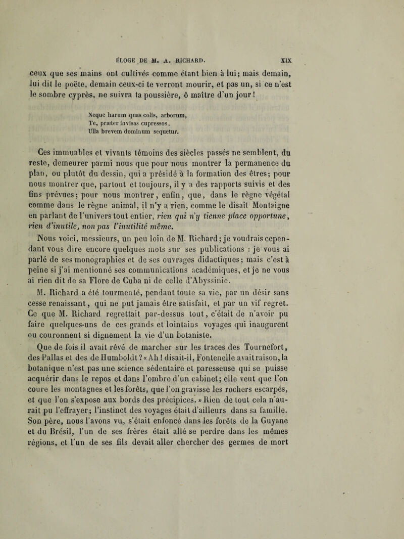 ceux que ses mains ont cultivés comme étant bien à lui; mais demain, lui dit le poète, demain ceux-ci te verront mourir, et pas un, si ce n’est le sombre cyprès, ne suivra ta poussière, ô maître d’un jour! Neque harum quas colis, arborum, Te, præter invisas cupressos, Ulla brevem dominum sequetur. Ces immuables et vivants témoins des siècles passés ne semblent, du reste, demeurer parmi nous que pour nous montrer la permanence du plan, ou plutôt du dessin, qui a présidé à la formation des êtres; pour nous montrer que, partout et toujours, il y a des rapports suivis et des fins prévues; pour nous montrer, enfin, que, dans le règne végétal comme dans le règne animal, il n’y a rien, comme le disait Montaigne en parlant de l’univers tout entier, rien qui ny tienne place opportune, rien d’inutile, non pas l’inutilité meme. Nous voici, messieurs, un peu loin de M. Richard; je voudrais cepen¬ dant vous dire encore quelques mots sur ses publications : je vous ai parlé de ses monographies et de ses ouvrages didactiques; mais c’est à peine si j’ai mentionné ses communications académiques, et je ne vous ai rien dit de sa Flore de Cuba ni de celle d’Abyssinie. M. Richard a été tourmenté, pendant toute sa vie, par un désir sans cesse renaissant, qui ne put jamais être satisfait, et par un vif regret. Ce que M. Richard regrettait par-dessus tout, c’était de n’avoir pu faire quelques-uns de ces grands et lointains voyages qui inaugurent ou couronnent si dignement la vie d’un botaniste. Que de fois il avait rêvé de marcher sur les traces des Tournefort, des Pallas et des de Humboldt ?« Ah ! disait-il, Fonlenelle avait raison, la botanique n’est, pas une science sédentaire et paresseuse qui se puisse acquérir dans le repos et dans l’ombre d’un cabinet; elle veut que l’on coure les montagnes et les forêts, que l’on gravisse les rochers escarpés, et que l’on s’expose aux bords des précipices. » Rien de tout cela n’au¬ rait pu l’effrayer; l’instinct des voyages était d’ailleurs dans sa famille. Son père, nous l’avons vu, s’était enfoncé dans les forêts de la Guyane et du Brésil, l’un de ses frères était allé se perdre dans les mêmes régions, et l’un de ses fils devait aller chercher des germes de mort