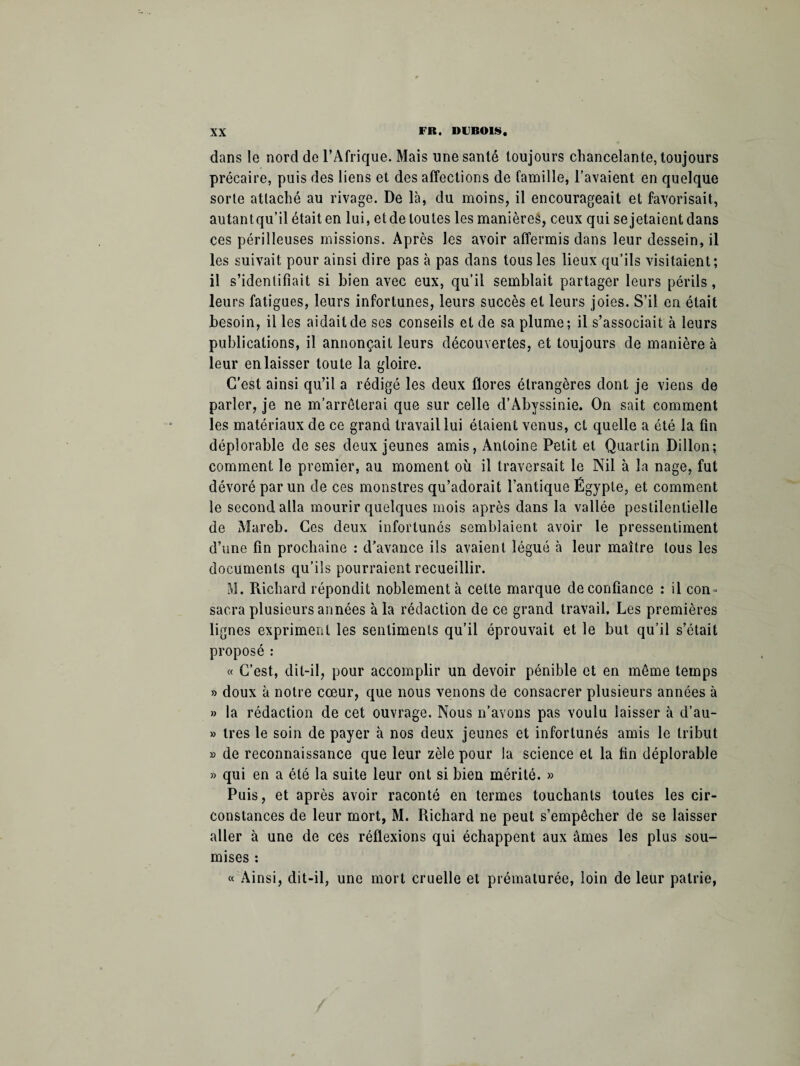 dans le nord de l’Afrique. Mais une santé toujours chancelante, toujours précaire, puis des liens et des affections de famille, l’avaient en quelque sorte attaché au rivage. De là, du moins, il encourageait et favorisait, autant qu’il était en lui, et de toutes les manières, ceux qui se jetaient dans ces périlleuses missions. Après les avoir affermis dans leur dessein, il les suivait pour ainsi dire pas à pas dans tous les lieux qu’ils visitaient; il s’identifiait si bien avec eux, qu’il semblait partager leurs périls, leurs fatigues, leurs infortunes, leurs succès et leurs joies. S’il en était besoin, il les aidait de ses conseils et de sa plume; il s’associait à leurs publications, il annonçait leurs découvertes, et toujours de manière à leur en laisser toute la gloire. C’est ainsi qu’il a rédigé les deux flores étrangères dont je viens de parler, je ne m’arrêterai que sur celle d’Abyssinie. On sait comment les matériaux de ce grand travail lui étaient venus, et quelle a été la fin déplorable de ses deux jeunes amis, Antoine Petit et Quartin Dillon; comment le premier, au moment où il traversait le Nil à la nage, fut dévoré par un de ces monstres qu’adorait l’antique Égypte, et comment le second alla mourir quelques mois après dans la vallée pestilentielle de Mareb. Ces deux infortunés semblaient avoir le pressentiment d’une fin prochaine : d’avance ils avaient légué à leur maître tous les documents qu’ils pourraient recueillir. M. Richard répondit noblement à cette marque de confiance : il con- sacra plusieurs années à la rédaction de ce grand travail. Les premières lignes expriment les sentiments qu’il éprouvait et le but qu’il s’était proposé : « C’est, dit-il, pour accomplir un devoir pénible et en même temps » doux à notre cœur, que nous venons de consacrer plusieurs années à » la rédaction de cet ouvrage. Nous n’avons pas voulu laisser à d’au- » 1res le soin de payer à nos deux jeunes et infortunés amis le tribut » de reconnaissance que leur zèle pour la science et la fin déplorable » qui en a été la suite leur ont si bien mérité. » Puis, et après avoir raconté en termes touchants toutes les cir¬ constances de leur mort, M. Richard ne peut s’empêcher de se laisser aller à une de ces réflexions qui échappent aux âmes les plus sou¬ mises : « Ainsi, dit-il, une mort cruelle et prématurée, loin de leur patrie,