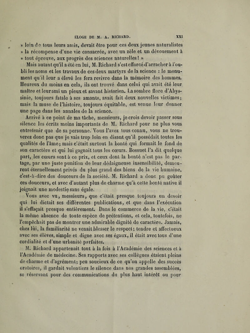 * loin de tous leurs amis, devait être pour ces deux jeunes naturalistes » la récompense d’une vie consacrée, avec un zèle et un dévouement à » tout épreuve, aux progrès des sciences naturelles! » Mais autant qu’il a été en lui, M. Richard s’est efforcé d’arracher à l’ou¬ bli les noms et les travaux de ces deux martyrs de la science : le monu¬ ment qu’il leur a élevé les fera revivre dans la mémoire des hommes. Heureux du moins en cela, ils ont trouvé dans celui qui avait été leur maître et leur ami un pieux et savant historien. La sombre flore d’Abys¬ sinie, toujours fatale à ses amants, avait fait deux nouvelles victimes; mais la muse de l’histoire, toujours équitable, est venue leur donner une page dans les annales de la science. Arrivé à ce point de ma tâche, messieurs, je crois devoir passer sous silence les écrits moins importants de M. Richard pour ne plus vous entretenir que de sa personne. Vous l’avez tous connu, vous ne trou- verez donc pas que je vais trop loin en disant qu’il possédait toutes les qualités de l’âme; mais c’était surtout la bonté qui formait le fond de son caractère et qui lui gagnait tous les cœurs. Bossuet l’a dit quelque part, les cœurs sont à ce prix, et ceux dont la bonté n’est pas le par¬ tage, par une juste punition de leur dédaigneuse insensibilité, demeu¬ rent éternellement privés du plus grand des biens de la vie humaine, c’est-à-dire des douceurs de la société. M. Richard a donc pu goûter ces douceurs, et avec d’autant plus de charme qu’à cette bonté native il joignait une modestie sans égale. Vous avec vu, messieurs, que c’était presque toujours un devoir qui lui dictait ses différentes publications, et que dans l’exécution il s’effaçait presque entièrement. Dans le commerce de la vie, c’était la même absence de toute espèce de prétentions, et cela, toutefois, ne l’empêchait pas de montrer une admirable dignité de caractère. Jamais, chez lui, la familiarité ne venait blesser le respect; tendre et affectueux avec ses élèves, simple et digne avec ses égaux, il était avec tous d’une cordialité et d’une urbanité parfaites. M. Richard appartenait tout à la fois à l’Académie des sciences et à l’Académie de médecine. Ses rapports avec ses collègues étaient pleins de charme et d’agrément; peu soucieux de ce qu’on appelle des succès oratoires, il gardait volontiers le silence dans nos grandes assemblées, se réservant pour des communications du plus haut intérêt ou pour