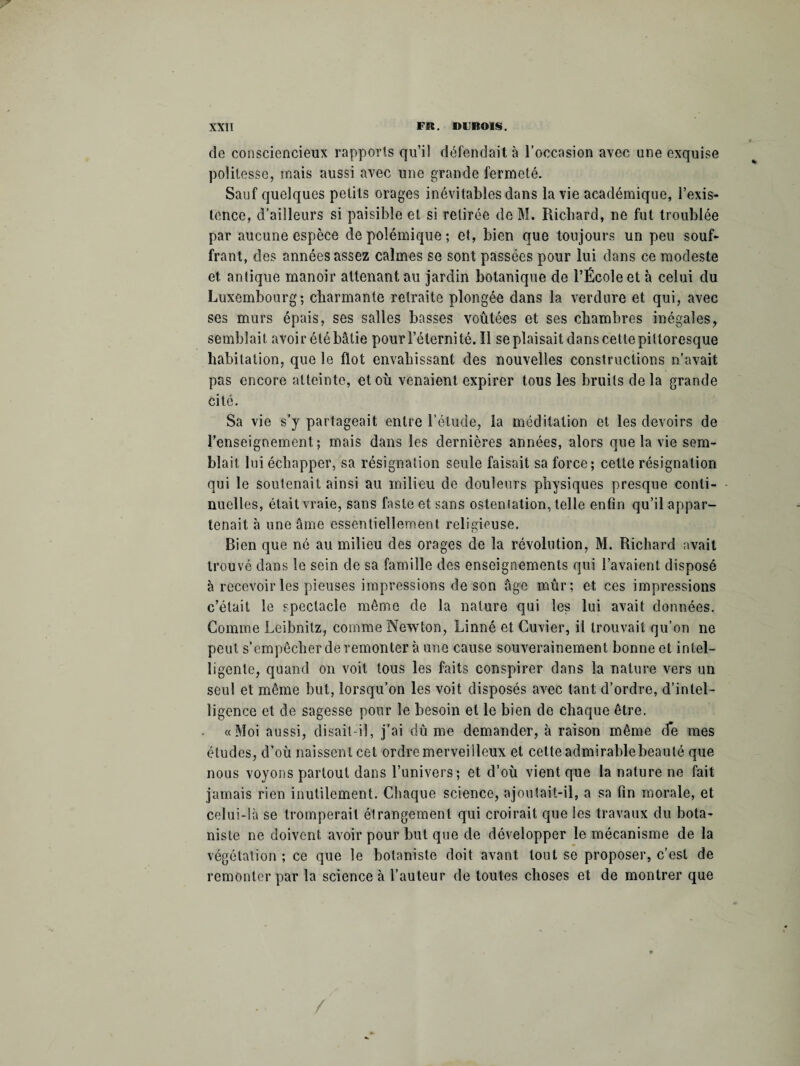 de consciencieux rapports qu’il défendait à l’occasion avec une exquise politesse, mais aussi avec une grande fermeté. Sauf quelques petits orages inévitables dans la vie académique, l’exis¬ tence, d’ailleurs si paisible et si retirée de M. Richard, ne fut troublée par aucune espèce de polémique ; et, bien que toujours un peu souf¬ frant, des années assez calmes se sont passées pour lui dans ce modeste et antique manoir attenant au jardin botanique de l’École et à celui du Luxembourg; charmante retraite plongée dans la verdure et qui, avec ses murs épais, ses salles basses voûtées et ses chambres inégales, semblait avoir étébâtie pour l’éternité. 11 se plaisait dans cette pittoresque habitation, que le flot envahissant des nouvelles constructions n’avait pas encore atteinte, et où venaient expirer tous les bruits de la grande cité. Sa vie s’y partageait entre l’étude, la méditation et les devoirs de l’enseignement; mais dans les dernières années, alors que la vie sem¬ blait lui échapper, sa résignation seule faisait sa force; cette résignation qui le soutenait ainsi au milieu de douleurs physiques presque conti¬ nuelles, était vraie, sans faste et sans ostentation, telle enfin qu’il appar¬ tenait à une âme essentiellement religieuse. Bien que né au milieu des orages de la révolution, M. Richard avait trouvé dans le sein de sa famille des enseignements qui l’avaient disposé à recevoir les pieuses impressions de son âge mûr; et ces impressions c’était le spectacle même de la nature qui les lui avait données. Comme Leibnitz, comme Newton, Linné et Cuvier, il trouvait qu’on ne peut s’empêcher de remonter à une cause souverainement bonne et intel¬ ligente, quand on voit tous les faits conspirer dans la nature vers un seul et même but, lorsqu’on les voit disposés avec tant d’ordre, d’intel¬ ligence et de sagesse pour le besoin et le bien de chaque être. «Moi aussi, disait-il, j’ai dû me demander, à raison même de mes études, d’où naissent cet ordre merveilleux et cette admirablebeauté que nous voyons partout dans l’univers; et d’où vient que la nature ne fait jamais rien inutilement. Chaque science, ajoutait-il, a sa fin morale, et celui-là se tromperait é!rangement qui croirait que les travaux du bota¬ niste ne doivent avoir pour but que de développer le mécanisme de la végétation ; ce que le botaniste doit avant tout se proposer, c’est de remonter par la science à l’auteur de toutes choses et de montrer que