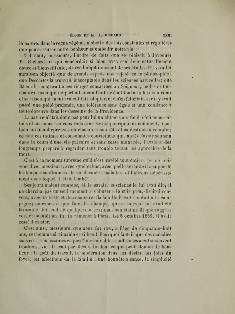 la nature, dans le règne végétal, n’obéit à des lois constantes et régulières que pour assurer notre bonheur et embellir notre vie. » Tel était, messieurs, l’ordre de faits que se plaisait à invoquer M. Richard, et qui concordait si bien avec son âme naturellement douce et bienveillante, et avec l’objet innocent de ses études. En vain lui aurait-on objecté que de grands esprits ont rejeté cette philosophie; que Descartes la trouvait inacceptable dans les sciences naturelles; que Bacon la comparait à ces vierges consacrées au Seigneur, belles et tou¬ chantes, mais qui ne portent aucun fruit : c’était tout à la fois son cœur et sa raison qui la lui avaient fait adopter, et il s’en félicitait, car il y avait puisé une piété profonde, une tolérance sans égale et une confiance à toute épreuve dans les desseins de la Providence. La nature n’était donc pas pour lui un abîme sans fond d’où nous sor¬ tons et où nous rentrons tous sans savoir pourquoi ni comment, mais bien un lieu d’épreuves où chacun a son rôle et sa destinée à remplir; ce sont ces intimes et consolantes convictions qui, après l’avoir soutenu dans le cours d’une vie précaire et sans cesse menacée, l’avaient dès longtemps préparé à regarder sans trouble toutes les approches de la mort. C’est à ce moment suprême qu’il s’est révélé tout entier; je ne puis vous dire, messieurs, avec quel calme, avec quelle sérénité il a supporté les longues souffrances de sa dernière maladie, et l’affreux dépérisse¬ ment dans lequel il était tombé! Ses jours étaient comptés, il le savait, la science le lui avait dit; il ne chercha pas lin seul moment à s’abuser : Je suis prêt, disait-il sou¬ vent, avec un triste et doux sourire. Sa famille l’avait conduit à la cam¬ pagne; on espérait que l’air des champs, qui si souvent lui avait été favorable, lui rendrait quelques forces ; mais son état ne fit que s’aggra¬ ver, et bientôt on dut le ramener à Paris. Le 5 octobre 1852, il avait cessé d’evister. C’est ainsi, messieurs, que nous fut ravi, à l’âge de cinquante-huit ans, cet homme si aimable et si bon ! Pourquoi faut-il que des maladies sans cesse renaissantes etq.ue d’interminables souffrances aient si souvent troublé sa vie! Il avait par devers lui tout ce qui peut donner le bon¬ heur : le goût du travail, la modération dans les désirs, les joies du foyer, les affections de la famille ; une honnête aisance, la simplicité