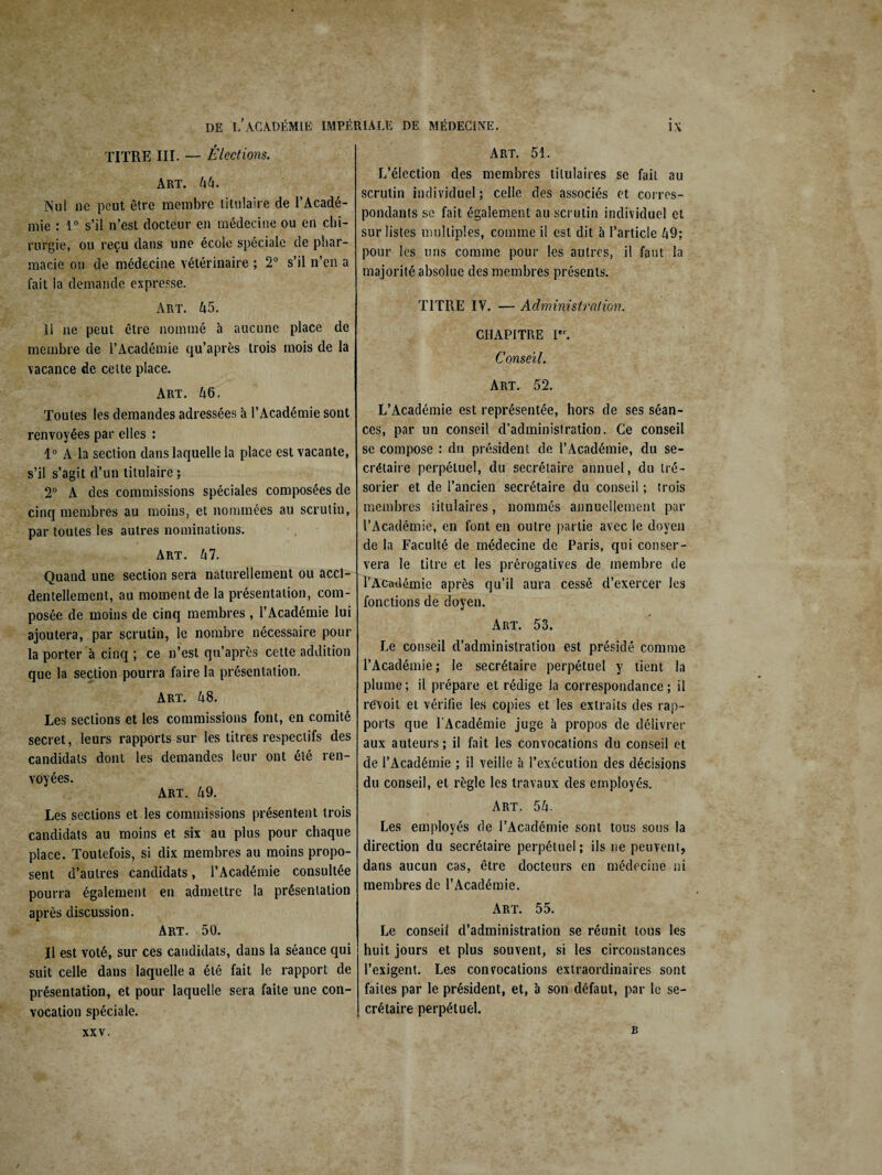 TITRE III. — Élections. Art. hh. Nul ne peut être membre titulaire de l’Acadé¬ mie : 1° s’il n’est docteur en médecine ou en chi¬ rurgie, ou reçu dans une école spéciale de phar¬ macie ou de médecine vétérinaire ; 2° s’il n’en a fait la demande expresse. Art. 45. 11 ne peut être nommé à aucune place de membre de l’Académie qu’après trois mois de la vacance de cette place. Art. 46. Toutes les demandes adressées à l’Académie sont renvoyées par elles : 1° A la section dans laquelle la place est vacante, s’il s’agit d’un titulaire ; 2° A des commissions spéciales composées de cinq membres au moins, et nommées au scrutin, par toutes les autres nominations. Art. 47. Quand une section sera naturellement ou acci¬ dentellement, au moment de la présentation, com¬ posée de moins de cinq membres, l’Académie lui ajoutera, par scrutin, le nombre nécessaire pour la porter à cinq ; ce n’est qu’après cette addition que la section pourra faire la présentation. Art. 48. Les sections et les commissions font, en comité secret, leurs rapports sur les titres respectifs des candidats dont les demandes leur ont été ren¬ voyées. Art. 49. Les sections et les commissions présentent trois candidats au moins et six au plus pour chaque place. Toutefois, si dix membres au moins propo¬ sent d’autres candidats, l’Académie consultée pourra également en admettre la présentation après discussion. Art. 50. Il est voté, sur ces candidats, dans la séance qui suit celle dans laquelle a été fait le rapport de présentation, et pour laquelle sera faite une con¬ vocation spéciale. Art. 51. L’élection des membres titulaires se fait au scrutin individuel ; celle des associés et corres¬ pondants sc fait également au scrutin individuel et sur listes multiples, comme il est dit à l’article Ii9; pour les uns comme pour les autres, il faut la majorité absolue des membres présents. TITRE IV. — Administration. CHAPITRE Ier. Conseil. Art. 52. L’Académie est représentée, hors de ses séan¬ ces, par un conseil d’administration. Ce conseil se compose : du président de l’Académie, du se¬ crétaire perpétuel, du secrétaire annuel, du tré¬ sorier et de l’ancien secrétaire du conseil ; trois membres titulaires, nommés annuellement par l’Académie, en font en outre partie avec le doyen de la Faculté de médecine de Paris, qui conser¬ vera le titre et les prérogatives de membre de l’Académie après qu’il aura cessé d’exercer les fonctions de doyen. Art. 53. Le conseil d’administration est présidé comme l’Académie; le secrétaire perpétuel y tient la plume; il prépare et rédige la correspondance; il révoit et vérifie les copies et les extraits des rap¬ ports que l'Académie juge h propos de délivrer aux auteurs ; il fait les convocations du conseil et de l’Académie ; il veilie à l’exécution des décisions du conseil, et règle les travaux des employés. Art. 54. Les employés de l’Académie sont tous sous la direction du secrétaire perpétuel ; ils ne peuvent, dans aucun cas, être docteurs en médecine ni membres de l’Académie. Art. 55. Le conseil d’administration se réunit tous les huit jours et plus souvent, si les circonstances l’exigent. Les convocations extraordinaires sont faites par le président, et, à son défaut, par le se¬ crétaire perpétuel. B