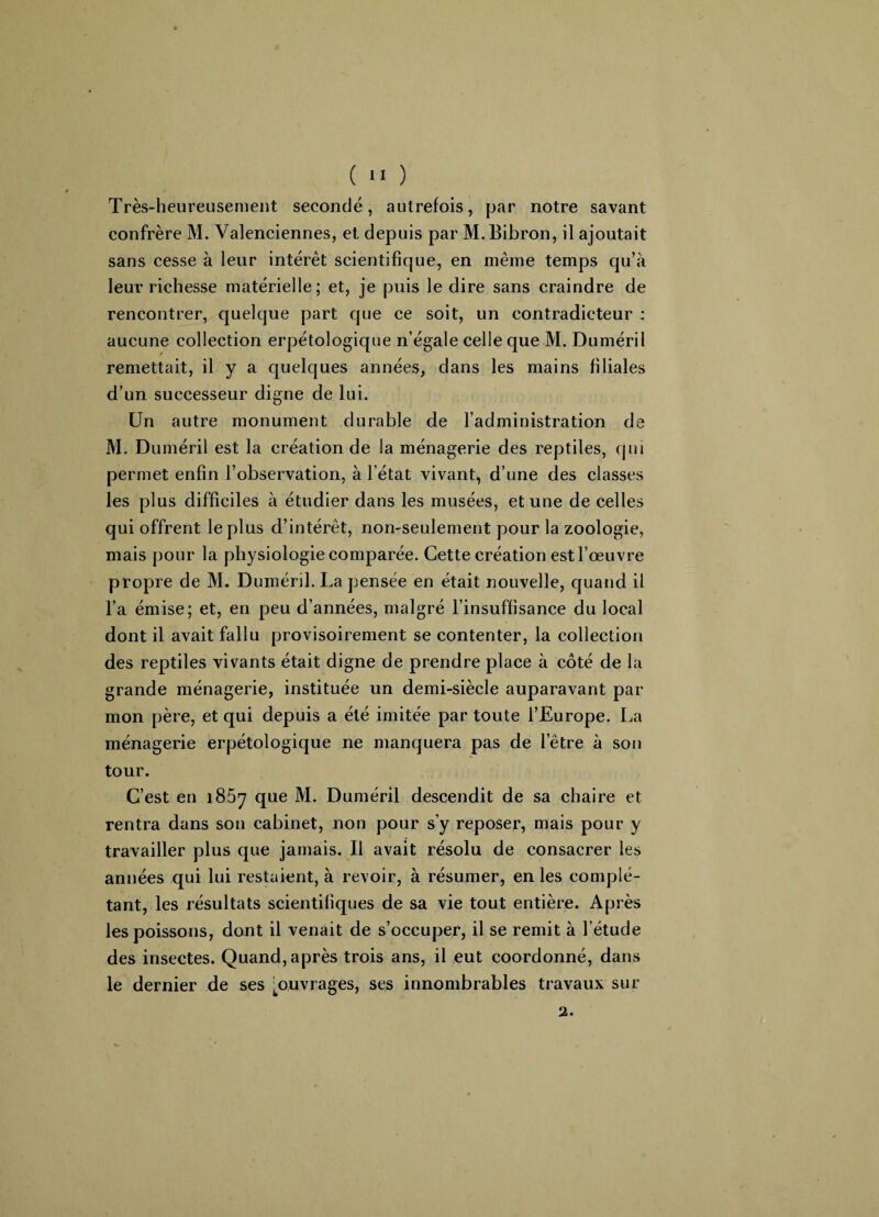 Très-heureusement secondé, autrefois, par notre savant confrère M. Valenciennes, et depuis par M. Bibron, il ajoutait sans cesse à leur intérêt scientifique, en même temps qu’à leur richesse matérielle; et, je puis le dire sans craindre de rencontrer, quelque part que ce soit, un contradicteur : aucune collection erpétologique n’égale celle que M. Duméril remettait, il y a quelques années, dans les mains filiales d’un successeur digne de lui. Un autre monument durable de l’administration de M. Duméril est la création de la ménagerie des reptiles, qui permet enfin l’observation, à l’état vivant, d’une des classes les plus difficiles à étudier dans les musées, et une de celles qui offrent le plus d’intérêt, non-seulement pour la zoologie, mais pour la physiologie comparée. Cette création est l’œuvre propre de M. Duméril. La pensée en était nouvelle, quand il l’a émise; et, en peu d’années, malgré l’insuffisance du local dont il avait fallu provisoirement se contenter, la collection des reptiles vivants était digne de prendre place à côté de la grande ménagerie, instituée un demi-siècle auparavant par mon père, et qui depuis a été imitée par toute l’Europe. La ménagerie erpétologique ne manquera pas de l’être à son tour. C’est en 1857 que M. Duméril descendit de sa chaire et rentra dans son cabinet, non pour s’y reposer, mais pour y travailler plus que jamais. Il avait résolu de consacrer les années qui lui restaient, à revoir, à résumer, en les complé¬ tant, les résultats scientifiques de sa vie tout entière. Après les poissons, dont il venait de s’occuper, il se remit à l’étude des insectes. Quand, après trois ans, il eut coordonné, dans le dernier de ses ^ouvrages, ses innombrables travaux sur 2.