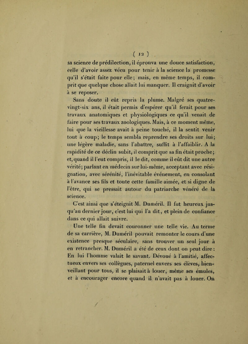 sa science de prédilection, il éprouva une douce satisfaction, celle d’avoir assez vécu pour tenir à la science la promesse qu’il s’était faite pour elle; mais, en même temps, il com¬ prit que quelque chose allait lui manquer. Il craignit d’avoir à se reposer. Sans doute il eût repris la plume. Malgré ses quatre- vingt-six ans, il était permis d’espérer qu’il ferait pour ses travaux anatomiques et physiologiques ce qu’il venait de faire pour ses travaux zoologiques. Mais, à ce moment même, lui que la vieillesse avait à peine touché, il la sentit venir tout à coup; le temps sembla reprendre ses droits sur lui; une légère maladie, sans l’abattre, suffit à l’affaiblir. A la rapidité de ce déclin subit, il comprit que sa fin était proche; et, quand il l’eut compris, il le dit, comme il eût dit une autre vérité; parlant en médecin sur lui-même, acceptant avec rési¬ gnation, avec sérénité, l’inévitable événement, en consolant à l’avance ses fils et toute cette famille aimée, et si digne de l’être, qui se pressait autour du patriarche vénéré de la science. C’est ainsi que s’éteignit M. Duméril. Il fut heureux jus¬ qu'au dernier jour, c’est lui qui l’a dit, et plein de confiance dans ce qui allait suivre. Une telle fin devait couronner une telle vie. Au terme de sa carrière, M. Duméril pouvait remonter le cours d’une existence presque séculaire, sans trouver un seul jour à en retrancher. M. Duméril a été de ceux dont on peut dire : En lui l’homme valait le savant. Dévoué à l’amitié, affec¬ tueux envers ses collègues, paternel envers ses élèves, bien¬ veillant pour tous, il se plaisait à louer, même ses émules, et à encourager encore quand il n’avait pas à louer. Ou