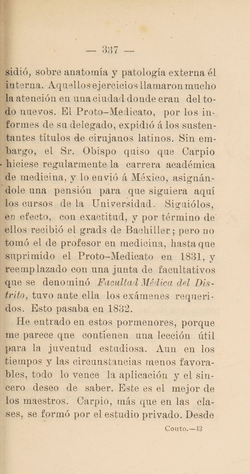 sidió, sobre anatomía y patología externa él interna. Aquellos ejercicios llamaron mucho la atención en una ciudad donde eran del to¬ do nuevos. El Froto-Medicado, por los in¬ formes de su delegado, expidió á los susten¬ tantes títulos de cirujanos latinos. Sin em¬ bargo, el Sr. Obispo quiso que Carpió ■ hiciese regularmente la carrera académica de medicina, y lo envió á México, asignán¬ dole una pensión para que siguiera aquí los cursos de la Universidad. Siguiólos, eo efecto, con exactitud, y por término de' ellos recibió el grads de Bachiller; pero no tomó el de profesor en medicina, hasta que suprimido el Proto-Medicato en 1831, y reemplazado con una junta de facultativos que se denominó Facultad Médica del Dis¬ trito, tuvo ante ella los exámenes requeri¬ dos. Esto pasaba en 1832. He entrado en estos pormenores, porque me parece que contienen una lección útil para la juventud estudiosa. Aun en los tiempos y las circunstancias menos favora¬ bles, todo lo vence la aplicación y el sin¬ cero deseo de saber. Este es el mejor de los maestros. Carpió, más que en las cla¬ ses, se formó por el estudio privado. Desde Couto..—43