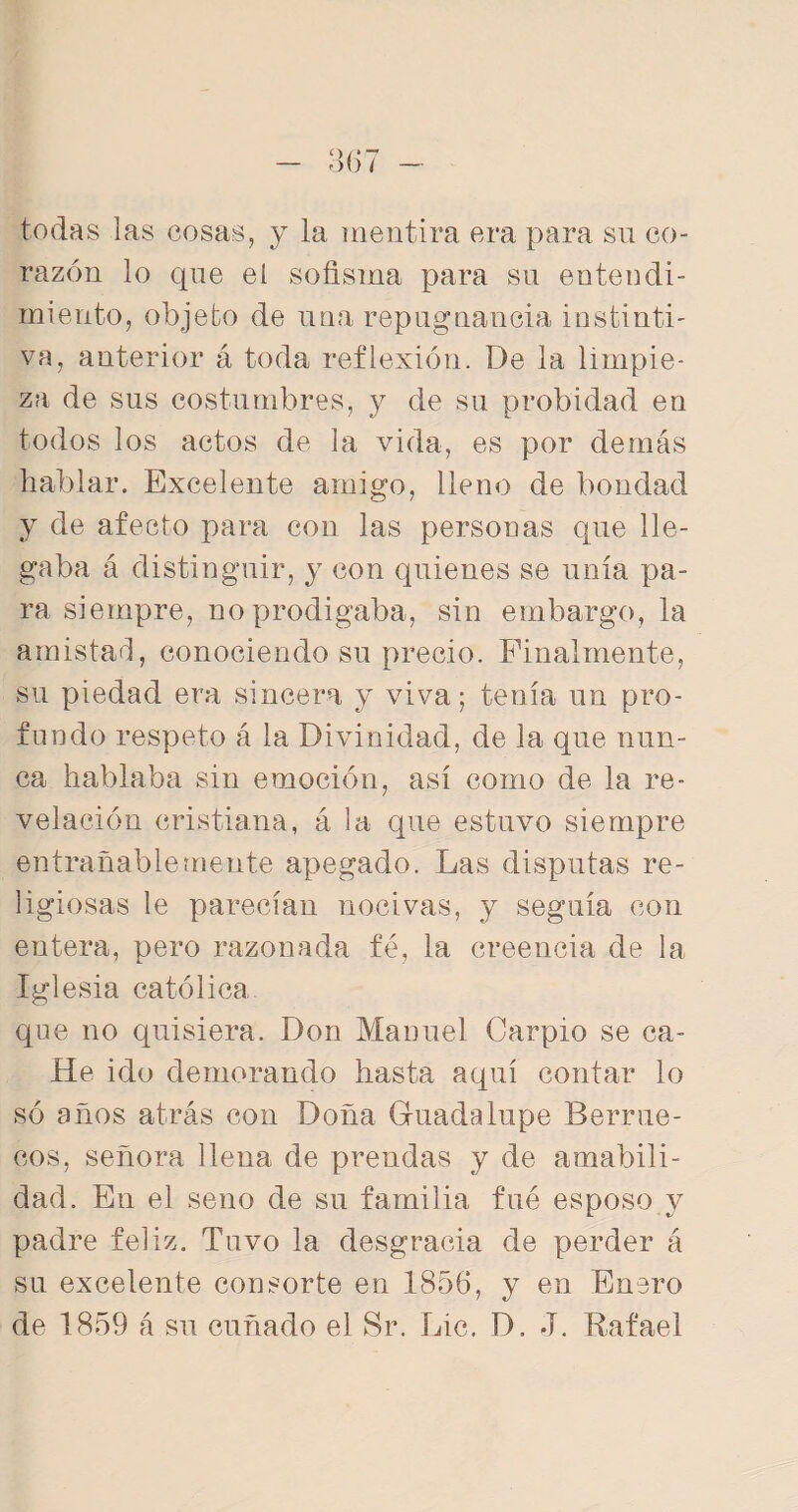 todas las cosas, y la mentira era para su co¬ razón lo que el sofisma para su entendi¬ miento, objeto de una repugnancia instinti¬ va, anterior á toda reflexión. De la limpie¬ za de sus costumbres, y de su probidad en todos los actos de la vida, es por demás hablar. Excelente amigo, lleno de bondad y de afecto para con las personas que lle¬ gaba á distinguir, y con quienes se unía pa¬ ra siempre, no prodigaba, sin embargo, la amistad, conociendo su precio. Finalmente, su piedad era sincera y viva; tenía un pro¬ fundo respeto á la Divinidad, de la que nun¬ ca hablaba sin emoción, así como de la re¬ velación cristiana, á la que estuvo siempre entrañablemente apegado. Las disputas re¬ ligiosas le parecían nocivas, y seguía con entera, pero razonada fe, la creencia de la Iglesia católica que no quisiera. Don Manuel Carpió se ca- He ido demorando hasta aquí contar lo so años atrás con Doña Guadalupe Berrue¬ cos, señora llena de prendas y de amabili¬ dad. En el seno de su familia fue esposo y padre feliz. Tuvo la desgracia de perder á su excelente consorte en 1856, y en Enero de 1859 á su cuñado el Sr. Lie. D. J. Rafael