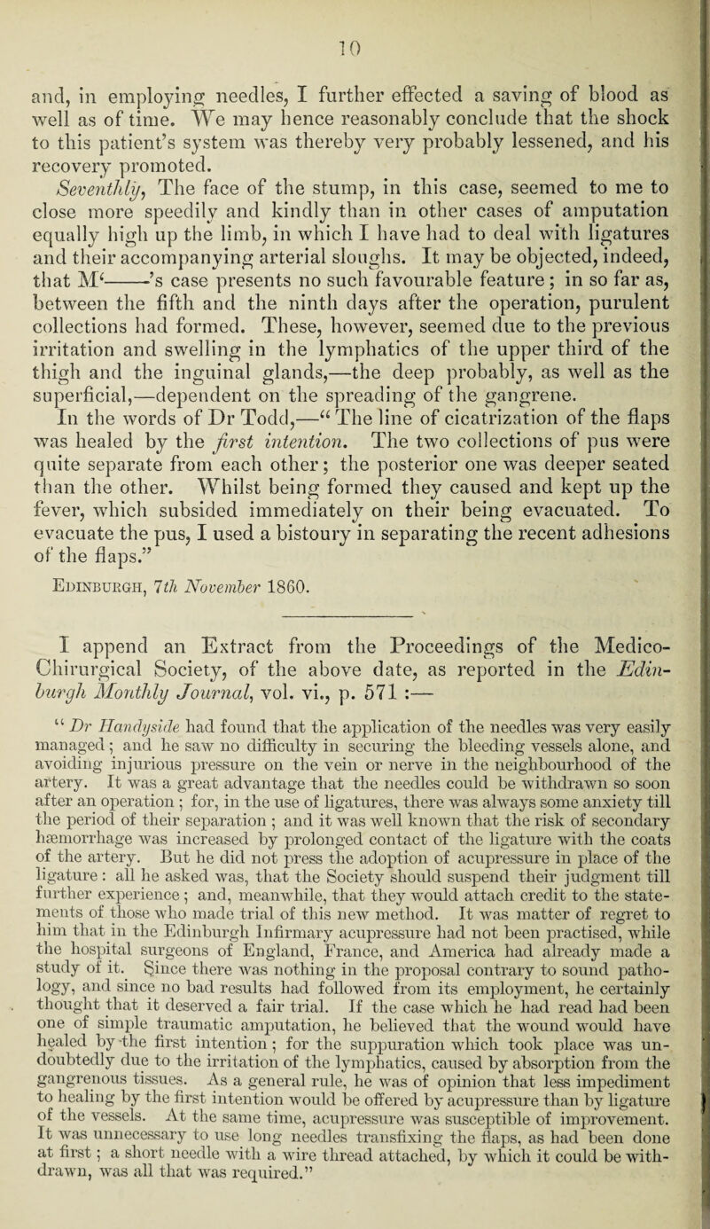 and, in employing needles, I further effected a saving of blood as well as of time. We may hence reasonably conclude that the shock to this patient’s system was thereby very probably lessened, and his recovery promoted. Seventhly, The face of the stump, in this case, seemed to me to close more speedily and kindly than in other cases of amputation equally high up the limb, in which I have had to deal with ligatures and their accompanying arterial sloughs. It may be objected, indeed, that M‘--s case presents no such favourable feature; in so far as, between the fifth and the ninth days after the operation, purulent collections had formed. These, however, seemed due to the previous irritation and swelling in the lymphatics of the upper third of the thigh and the inguinal glands,—the deep probably, as well as the superficial,—dependent on the spreading of the gangrene. In the words of Dr Todd,—u The line of cicatrization of the flaps was healed by the first intention. The two collections of pus were quite separate from each other; the posterior one was deeper seated than the other. Whilst being formed they caused and kept up the fever, which subsided immediately on their being evacuated. To evacuate the pus, I used a bistoury in separating the recent adhesions of the flaps.” Edinburgh, 7th November 1860. I append an Extract from the Proceedings of the Medico- Chirurgical Society, of the above date, as reported in the Edin¬ burgh Monthly Journal, vol. vi., p. 571 :— u Dr Handy side had found that the application of the needles was very easily managed; and he saw no difficulty in securing the bleeding vessels alone, and avoiding injurious pressure on the vein or nerve in the neighbourhood of the artery. It was a great advantage that the needles could be withdrawn so soon after an operation ; for, in the use of ligatures, there was always some anxiety till the period of their separation ; and it was well known that the risk of secondary haemorrhage was increased by prolonged contact of the ligature with the coats of the artery. But he did not press the adoption of acupressure in place of the ligature : all he asked was, that the Society should suspend their judgment till further experience ; and, meanwhile, that they would attach credit to the state¬ ments of those who made trial of this new method. It was matter of regret to him that in the Edinburgh Infirmary acupressure had not been practised, while the hospital surgeons of England, France, and America had already made a study of it. Since there was nothing in the proposal contrary to sound patho¬ logy, and since no bad results had followed from its employment, he certainly thought that it deserved a fair trial. If the case which he had read had been one of simple traumatic amputation, he believed that the wound would have healed by the first intention; for the suppuration which took place was un¬ doubtedly due to the irritation of the lymphatics, caused by absorption from the gangrenous tissues. As a general rule, he was of opinion that less impediment to healing by the first intention would be offered by acupressure than by ligature of the vessels. At the same time, acupressure was susceptible of improvement. It was unnecessary to use long needles transfixing the flaps, as had been done at first; a short needle with a wire thread attached, by which it could be with¬ drawn, was all that was required.”