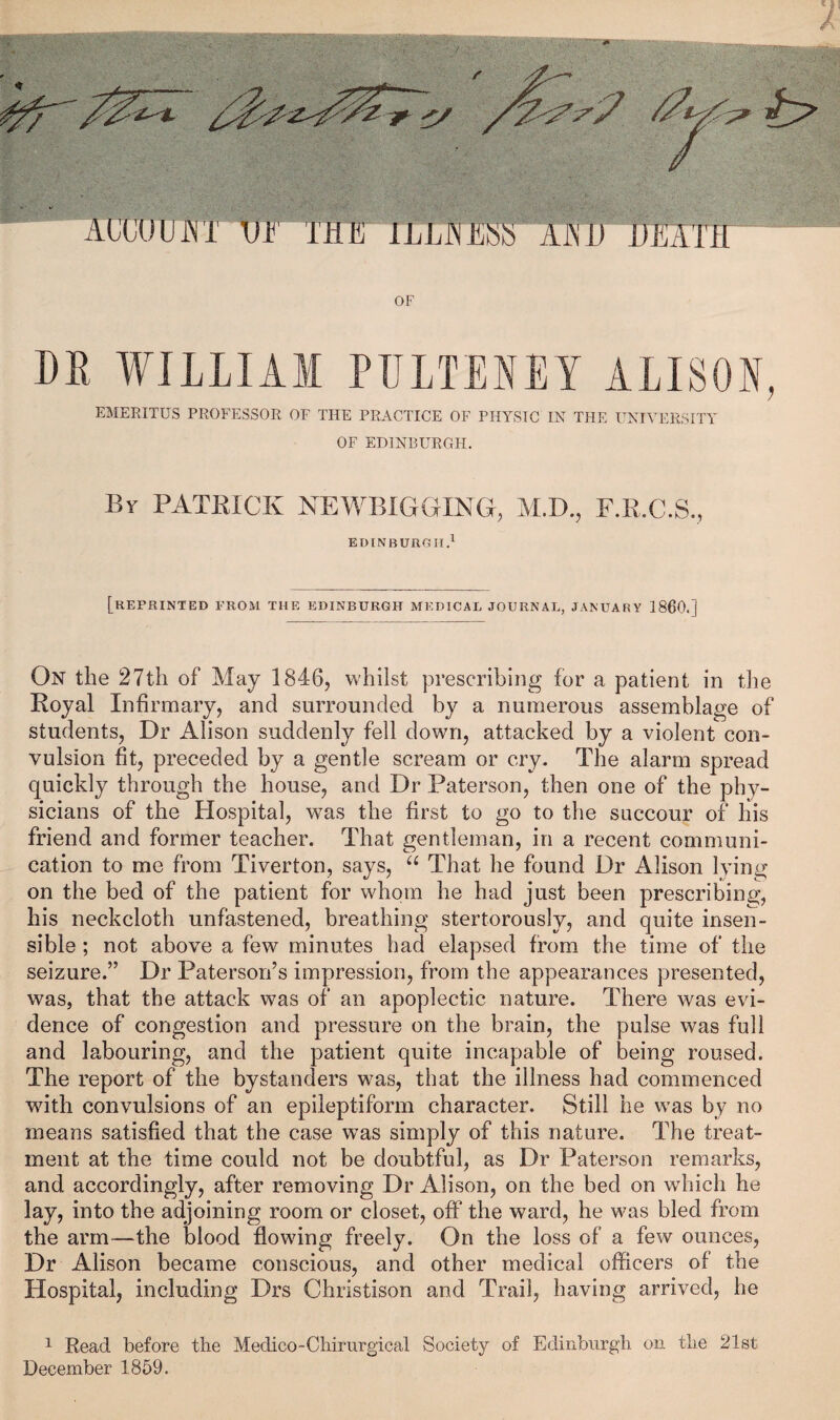 OF DR WILLIAM PULTEKEY ALISON, EMERITUS PROFESSOR OF THE PRACTICE OF PHYSIC IN THE UNIVERSITY OF EDINBURGH. Br PATRICK NEWBIGGING, M.D., F.R.C.S., EDINBURGH.' [reprinted prom the EDINBURGH MEDICAL JOURNAL, JANUARY I860.] On the 27th of May 1846, whilst prescribing for a patient in tlie Royal Infirmary, and surrounded by a numerous assemblage of students. Dr Alison suddenly fell down, attacked by a violent con¬ vulsion fit, preceded by a gentle scream or cry. The alarm spread quickly through the house, and Dr Paterson, then one of the phy¬ sicians of the Ho.spital, was the first to go to the succour of his friend and former teacher. That gentleman, in a recent communi¬ cation to me from Tiverton, says, That he found Dr Alison lying on the bed of the patient for whom he had just been prescribing, his neckcloth unfastened, breathing stertorously, and quite insen¬ sible ; not above a few minutes had elapsed from the time of the seizure.” Dr Paterson’s impression, from the appearances presented, was, that the attack was of an apoplectic nature. There was evi¬ dence of congestion and pressure on the brain, the pulse was full and labouring, and the patient quite incapable of being roused. The report of the bystanders was, that the illness had commenced with convulsions of an epileptiform character. Still he w^as by no means satisfied that the case was simply of this nature. The treat¬ ment at the time could not be doubtful, as Dr Paterson remarks, and accordingly, after removing Dr Alison, on the bed on which he lay, into the adjoining room or closet, off the ward, he was bled from the arm—the blood flowing freely. On the loss of a few ounces. Dr Alison became conscious, and other medical officers of the Hospital, including Drs Christison and Trail, having arrived, he ^ Read before the Medico-Chirurgical Society of Edinburgh on the 21st December 1859.