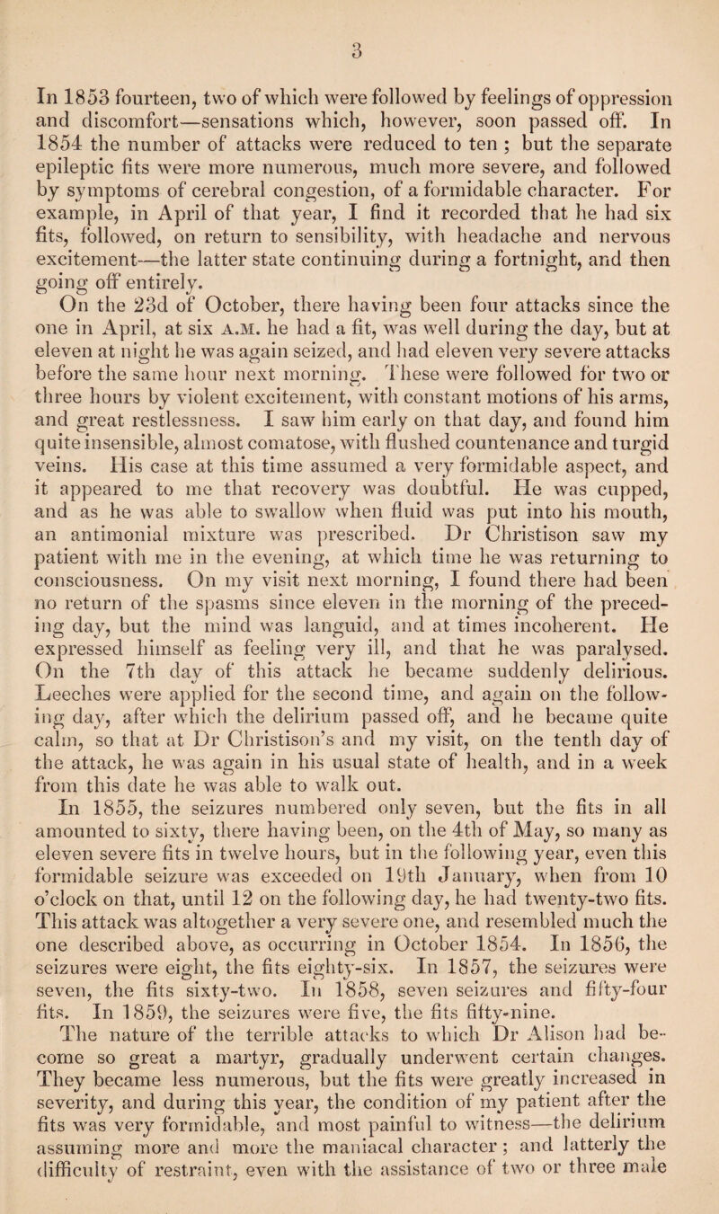 In 1853 fourteen, two of which were followed by feelings of oppression and discomfort—sensations which, however, soon passed off. In 1854 the number of attacks were reduced to ten ; but the separate epileptic fits were more numerous, much more severe, and followed by symptoms of cerebral congestion, of a formidable character. For example, in April of that year, I find it recorded that he had six fits, followed, on return to sensibility, with headache and nervous excitement—the latter state continuing during a fortnight, and then going off entirely. On the 23d of October, there having been four attacks since the one in x4pril, at six a.m. he had a fit, was well during the day, but at eleven at night he was again seized, and had eleven very severe attacks before the same hour next morniuL^ These were followed for two or C J three hours by violent excitement, with constant motions of his arms, and great restlessness, I saw him early on that day, and found him quite insensible, almost comatose, with flushed countenance and turgid veins. His case at this time assumed a very formidable aspect, and it appeared to me that recovery was doubtful. He was cupped, and as he was able to swallow when fluid was put into his mouth, an antiraonial mixture was prescribed. Dr Christison saw my patient with me in the evening, at which time he was returning to consciousness. On my visit next morning, I found there had been no return of the spasms since eleven in the morning of the preced¬ ing day, but the mind was languid, and at times incoherent. He expressed himself as feeling very ill, and that he was paralysed. On the 7th day of this attack he became suddenly delirious. Leeches were applied for the second time, and again on the follow¬ ing day, after which the delirium passed off, and he became quite calm, so that at Dr Christison’s and my visit, on the tenth day of the attack, he was again in his usual state of health, and in a week from this date he was able to walk out. In 1855, the seizures numbered only seven, but the fits in all amounted to sixty, there having been, on the 4th of May, so many as eleven severe fits in twelve hours, but in the following year, even this formidable seizure was exceeded on 19th January, when from 10 o’clock on that, until 12 on the following day, he had twenty-two fits. This attack was altogether a very severe one, and resembled much the one described above, as occurring in October 1854. In 1856, the seizures were eight, the fits eighty-six. In 1857, the seizures were seven, the fits sixty-two. In 1858, seven seizures and fifty-four fits. In 1859, the seizures were five, the fits fifty-nine. The nature of the terrible attacks to which Dr Alison had be¬ come so great a martyr, gradually underwent certain changes. They became less numerous, but the fits were greatly increased in severity, and during this year, the condition of rny patient after the fits was very formidable, and most painful to witness—the delirium assuming more and more the maniacal character; and latterly the difficulty of restraint, even with the assistance of two or three male