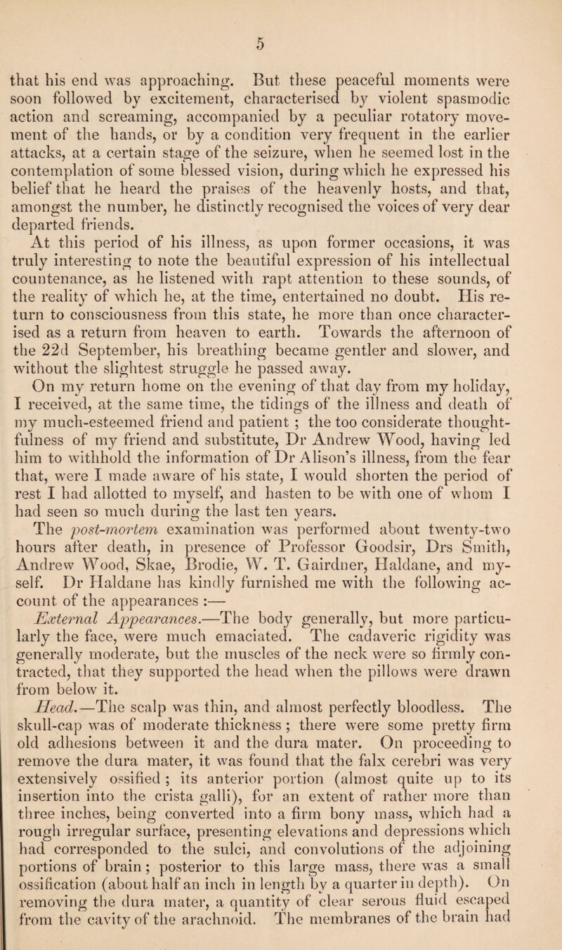 that his end was approaching. But tliese peaceful moments were soon followed by excitement, characterised by violent spasmodic action and screaming, accompanied by a peculiar rotatory move¬ ment of the hands, or by a condition very frequent in the earlier attacks, at a certain stage of the seizure, when he seemed lost in the contemplation of some blessed vision, during which he expressed his belief that he heard the praises of the heavenly hosts, and that, amongst the number, he distinctly recognised the voices of very dear departed friends. At this period of his illness, as upon former occasions, it was truly interesting to note the beautiful expression of his intellectual countenance, as he listened with rapt attention to these sounds, of the reality of which he, at the time, entertained no doubt. His re¬ turn to consciousness from this state, he more than once character¬ ised as a return from heaven to earth. Towards the afternoon of the 22d September, his breathing became gentler and slower, and without the slightest struggle he passed away. On my return home on the evening of that day from my holiday, I received, at the same time, the tidings of the illness and death of my much-esteemed friend and patient ; the too considerate thought¬ fulness of my friend and substitute. Hr Andrew Wood, having led him to withhold the information of Dr Alison’s illness, from the fear that, were I made aware of his state, I would shorten the period of rest I had allotted to myself, and hasten to be with one of whom I had seen so much during the last ten years. The ijost-mortem examination was performed about twenty-two hours after death, in presence of Professor Goodsir, Drs Smith, Andrew Wood, Skae, Brodie, W. T. Gairdner, Haldane, and my¬ self. Dr Haldane has kindly furnished me with the following ac¬ count of the appearances :— External Appearances.—The body generally, but more particu¬ larly the face, were much emaciated. The cadaveric rigidity was generally moderate, but the muscles of the neck were so firmly con¬ tracted, that they supported the head when the pillows were drawn from below it. Head.—^The scalp was thin, and almost perfectly bloodless. The skull-cap was of moderate thickness ; there were some pretty firm old adhesions between it and the dura mater. On proceeding to remove the dura mater, it was found that the falx cerebri was very extensively ossified ; its anterior portion (almost quite up to its insertion into the crista galli), for an extent of rather more than three inches, being converted into a firm bony mass, which had a rough irregular surface, presenting elevations and depressions which had corresponded to the sulci, and convolutions of the adjoining portions of brain; posterior to this large mass, there w’as a small ossification (about half an inch in length by a quarter in depth). On removing the dura mater, a quantity of clear serous fluid escaped from the cavity of the arachnoid. The membranes of the brain had