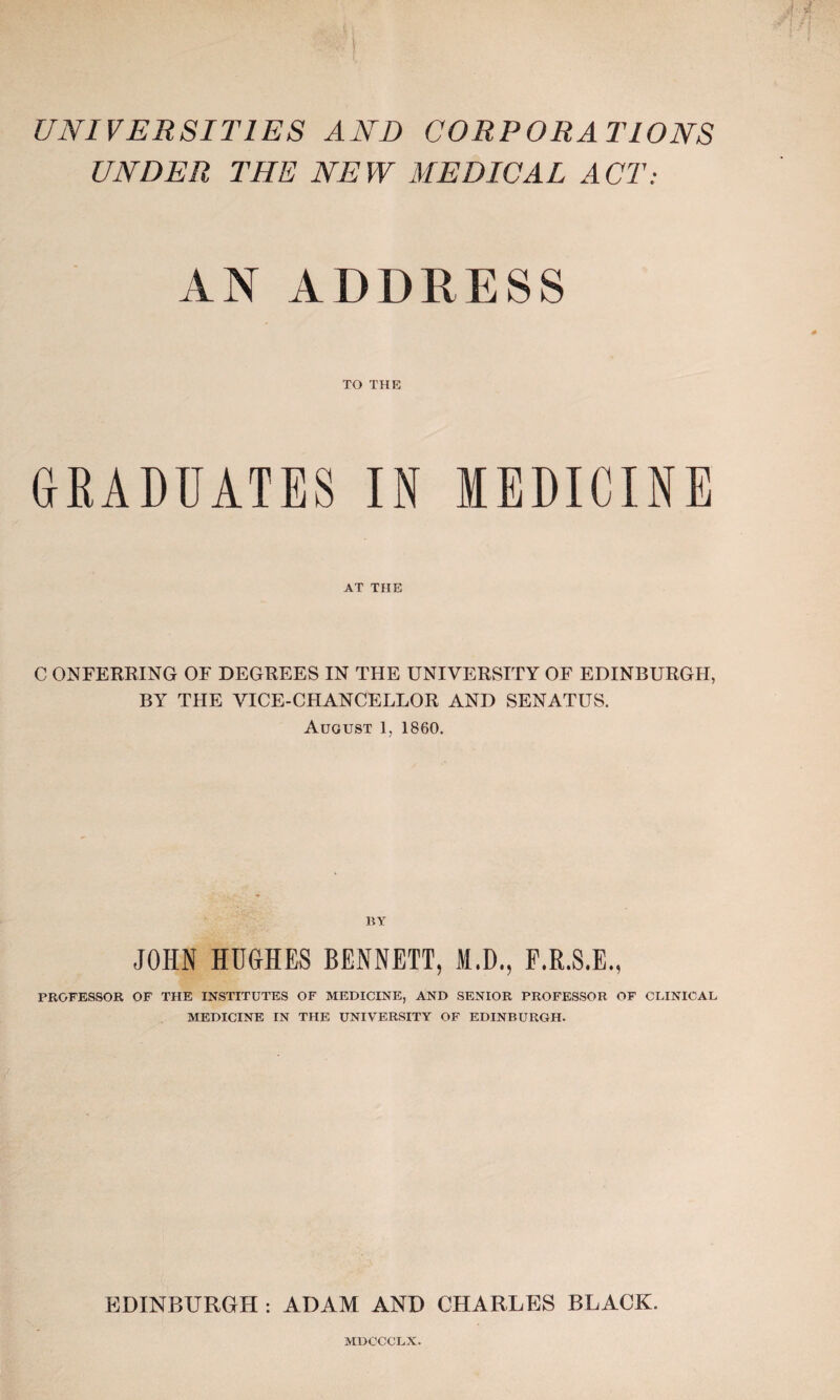 UNIVERSITIES AND CORPORATIONS UNDER THE NEW MEDICAL ACT: AN ADDRESS TO THE GRADUATES IN MEDICINE AT THE C ONFERRING OF DEGREES IN THE UNIVERSITY OF EDINBURGH, BY THE VICE-CHANCELLOR AND SENATUS. August 1, 1860. BY JOHN HUGHES BENNETT, M.D., F.R.S.E., PROFESSOR OF THE INSTITUTES OF MEDICINE, AND SENIOR PROFESSOR OF CLINICAL MEDICINE IN THE UNIVERSITY OF EDINBURGH. EDINBURGH : ADAM AND CHARLES BLACK. MDCCCLX.