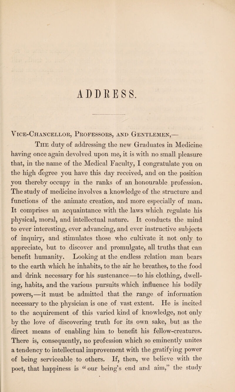 ADDRESS. Vice-Chancellor, Professors, and Gentlemen,— The duty of addressing the new Graduates in Medicine having once again devolved upon me, it is with no small pleasure that, in the name of the Medical Faculty, I congratulate you on the high degree you have this day received, and on the position you thereby occupy in the ranks of an honourable profession. The study of medicine involves a knowledge of the structure and functions of the animate creation, and more especially of man. It comprises an acquaintance with the laws which regulate his physical, moral, and intellectual nature. It conducts the mind to ever interesting, ever advancing, and ever instructive subjects of inquiry, and stimulates those who cultivate it not only to appreciate, but to discover and promulgate, all truths that can benefit humanity. Looking at the endless relation man bears to the earth which he inhabits, to the air he breathes, to the food and drink necessary for his sustenance—to his clothing, dwell¬ ing, habits, and the various pursuits which influence his bodily powers,—it must be admitted that the range of information necessary to the physician is one of vast extent. He is incited to the acquirement of this varied kind of knowledge, not only by the love of discovering truth for its own sake, but as the direct means of enabling him to benefit his fellow-creatures. There is, consequently, no profession which so eminently unites a tendency to intellectual improvement with the gratifying power of being serviceable to others. If, then, we believe with the poet, that happiness is u our being’s end and aim,” the study