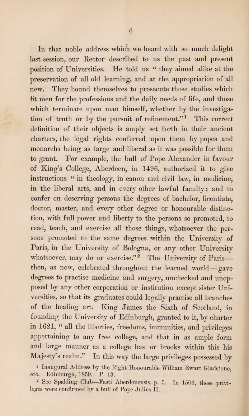 In that noble address which we heard with so much delight last session, our Kector described to us the past and present position of Universities. He told us u they aimed alike at the preservation of all old learning, and at the appropriation of all new. They bound themselves to prosecute those studies which fit men for the professions and the daily needs of life, and those which terminate upon man himself, whether by the investiga¬ tion of truth or by the pursuit of refinement.”1 This correct definition of their objects is amply set forth in their ancient charters, the legal rights conferred upon them by popes and monarchs being as large and liberal as it was possible for them to grant. For example, the bull of Pope Alexander in favour of King’s College, Aberdeen, in 1496, authorized it to give instructions u in theology, in canon and civil law, in medicine, in the liberal arts, and in every other lawful faculty; and to confer on deserving persons the degrees of bachelor, licentiate, doctor, master, and every other degree or honourable distinc¬ tion, with full power and liberty to the persons so promoted, to read, teach, and exercise all those things, whatsoever the per¬ sons promoted to the same degrees within the University of Paris, in the University of Bologna, or any other University whatsoever, may do or exercise.”2 The University of Paris— then, as now, celebrated throughout the learned world—gave degrees to practise medicine and surgery, unchecked and unop¬ posed by any other corporation or institution except sister Uni¬ versities, so that its graduates could legally practise all branches of the healing art. King James the Sixth of Scotland, in founding the University of Edinburgh, granted to it, by charter in 1621, u all the liberties, freedoms, immunities, and privileges appertaining to any free college, and that in as ample form and large manner as a college has or brooks within this his Majesty’s realm.” In this way the large privileges possessed by 1 Inaugural Address by the Right Honourable William Ewart Gladstone, etc. Edinburgh, 1859. P. 13. 2 See Spalding Club—Fasti Aberdonensis, p. 5. In 1506, these privi¬ leges were confirmed by a bull of Pope Julius II.