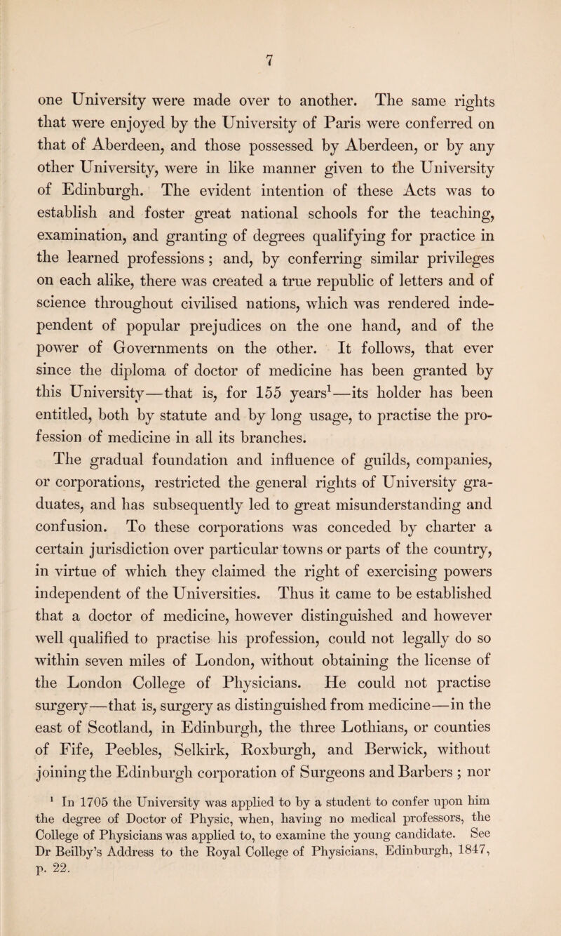 one University were made over to another. The same rights that were enjoyed by the University of Paris were conferred on that of Aberdeen, and those possessed by Aberdeen, or by any other University, were in like manner given to the University of Edinburgh. The evident intention of these Acts was to establish and foster great national schools for the teaching, examination, and granting of degrees qualifying for practice in the learned professions; and, by conferring similar privileges on each alike, there was created a true republic of letters and of science throughout civilised nations, which was rendered inde¬ pendent of popular prejudices on the one hand, and of the power of Governments on the other. It follows, that ever since the diploma of doctor of medicine has been granted by this University—that is, for 155 years1—its holder has been entitled, both by statute and by long usage, to practise the pro¬ fession of medicine in all its branches. The gradual foundation and influence of guilds, companies, or corporations, restricted the general rights of University gra¬ duates, and has subsequently led to great misunderstanding and confusion. To these corporations was conceded by charter a certain jurisdiction over particular towns or parts of the country, in virtue of which they claimed the right of exercising powers independent of the Universities. Thus it came to be established that a doctor of medicine, however distinguished and however well qualified to practise his profession, could not legally do so within seven miles of London, without obtaining the license of the London College of Physicians. He could not practise surgery—that is, surgery as distinguished from medicine—in the east of Scotland, in Edinburgh, the three Lothians, or counties of Fife, Peebles, Selkirk, Roxburgh, and Berwick, without joining the Edinburgh corporation of Surgeons and Barbers ; nor 1 In 1705 the University was applied to by a student to confer upon him the degree of Doctor of Physic, when, having no medical professors, the College of Physicians was applied to, to examine the young candidate. See Dr Beilby’s Address to the Royal College of Physicians, Edinburgh, 1847, p. 22.