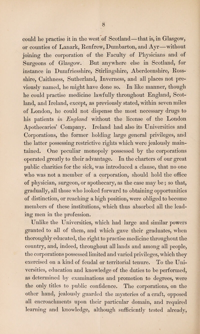 could lie practise it in the west of Scotland—that is, in Glasgow, or counties of Lanark, Renfrew, Dumbarton, and Ayr—without joining the corporation of the Faculty of Physicians and of Surgeons of Glasgow. But anywhere else in Scotland, for instance in Dumfriesshire, Stirlingshire, Aberdeenshire, Ross- shire, Caithness, Sutherland, Inverness, and all places not pre¬ viously named, he might have done so. In like manner, though he could practise medicine lawfully throughout England, Scot¬ land, and Ireland, except, as previously stated, within seven miles of London, he could not dispense the most necessary drugs to his patients in England without the license of the London Apothecaries’ Company. Ireland had also its Universities and Corporations, the former holding large general privileges, and the latter possessing restrictive rights which were jealously main¬ tained. One peculiar monopoly possessed by the corporations operated greatly to their advantage. In the charters of our great public charities for the sick, was introduced a clause, that no one who was not a member of a corporation, should hold the office of physician, surgeon, or apothecary, as the case may be; so that, gradually, all those who looked forward to obtaining opportunities of distinction, or reaching a high position, were obliged to become members of these institutions, which thus absorbed all the lead¬ ing men in the profession. Unlike the Universities, which had large and similar powers granted to all of them, and which gave their graduates, when thoroughly educated, the right to practise medicine throughout the country, and, indeed, throughout all lands and among all people, the corporations possessed limited and varied privileges, which they exercised on a kind of feudal or territorial tenure. To the Uni¬ versities, education and knowledge of the duties to be performed, as determined by examinations and promotion to degrees, were the only titles to public confidence. The corporations, on the other hand, jealously guarded the mysteries of a craft, opposed all encroachments upon their particular domain, and required learning and knowledge, although sufficiently tested already,