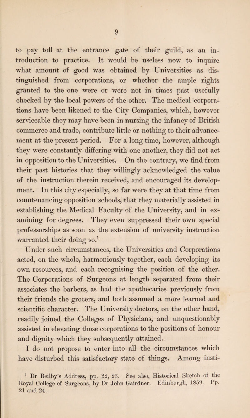 to pay toll at the entrance gate of their guild, as an in¬ troduction to practice. It would be useless now to inquire what amount of good was obtained by Universities as dis¬ tinguished from corporations, or whether the ample rights granted to the one were or were not in times past usefully checked by the local powers of the other. The medical corpora¬ tions have been likened to the City Companies, which, however serviceable they may have been in nursing the infancy of British commerce and trade, contribute little or nothing to their advance¬ ment at the present period. For a long time, however, although they were constantly differing with one another, they did not act in opposition to the Universities. On the contrary, we find from their past histories that they willingly acknowledged the value of the instruction therein received, and encouraged its develop¬ ment. In this city especially, so far were they at that time from countenancing opposition schools, that they materially assisted in establishing the Medical Faculty of the University, and in ex¬ amining for degrees. They even suppressed their own special professorships as soon as the extension of university instruction warranted their doing so.1 Under such circumstances, the Universities and Corporations acted, on the whole, harmoniously together, each developing its own resources, and each recognising the position of the other. The Corporations of Surgeons at length separated from their associates the barbers, as had the apothecaries previously from their friends the grocers, and both assumed a more learned and scientific character. The University doctors, on the other hand, readily joined the Colleges of Physicians, and unquestionably assisted in elevating those corporations to the positions of honour and dignity which they subsequently attained. I do not propose to enter into all the circumstances which have disturbed this satisfactory state of things. Among insti- 1 Dr Beilby’s Address, pp. 22, 23. See also, Historical Sketch of the Royal College of Surgeons, by Dr John Gairdner. Edinburgh, 1859. Pp. 21 and 24.