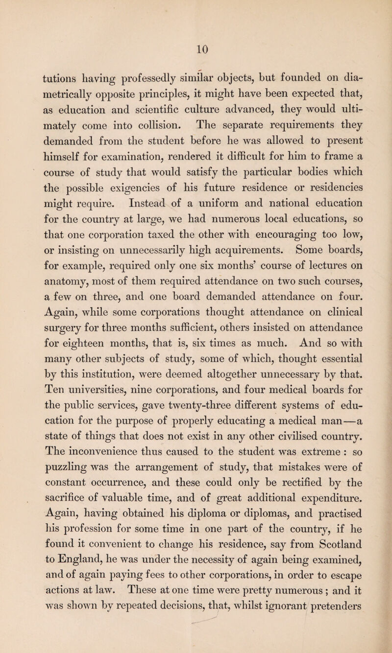 tutions having professedly similar objects, but founded on dia¬ metrically opposite principles, it might have been expected that, as education and scientific culture advanced, they would ulti¬ mately come into collision. The separate requirements they demanded from the student before he was allowed to present himself for examination, rendered it difficult for him to frame a course of study that would satisfy the particular bodies which the possible exigencies of his future residence or residencies might require. Instead of a uniform and national education for the country at large, we had numerous local educations, so that one corporation taxed the other with encouraging too low, or insisting on unnecessarily high acquirements. Some boards, for example, required only one six months’ course of lectures on anatomy, most of them required attendance on two such courses, a few on three, and one board demanded attendance on four. Again, while some corporations thought attendance on clinical surgery for three months sufficient, others insisted on attendance for eighteen months, that is, six times as much. And so with many other subjects of study, some of which, thought essential by this institution, were deemed altogether unnecessary by that. Ten universities, nine corporations, and four medical boards for the public services, gave twenty-three different systems of edu¬ cation for the purpose of properly educating a medical man—a state of things that does not exist in any other civilised country. The inconvenience thus caused to the student was extreme : so puzzling was the arrangement of study, that mistakes were of constant occurrence, and these could only be rectified by the sacrifice of valuable time, and of great additional expenditure. Again, having obtained his diploma or diplomas, and practised his profession for some time in one part of the country, if he found it convenient to change his residence, say from Scotland to England, he was under the necessity of again being examined, and of again paying fees to other corporations, in order to escape actions at law. These at one time were pretty numerous ; and it was shown by repeated decisions, that, whilst ignorant pretenders