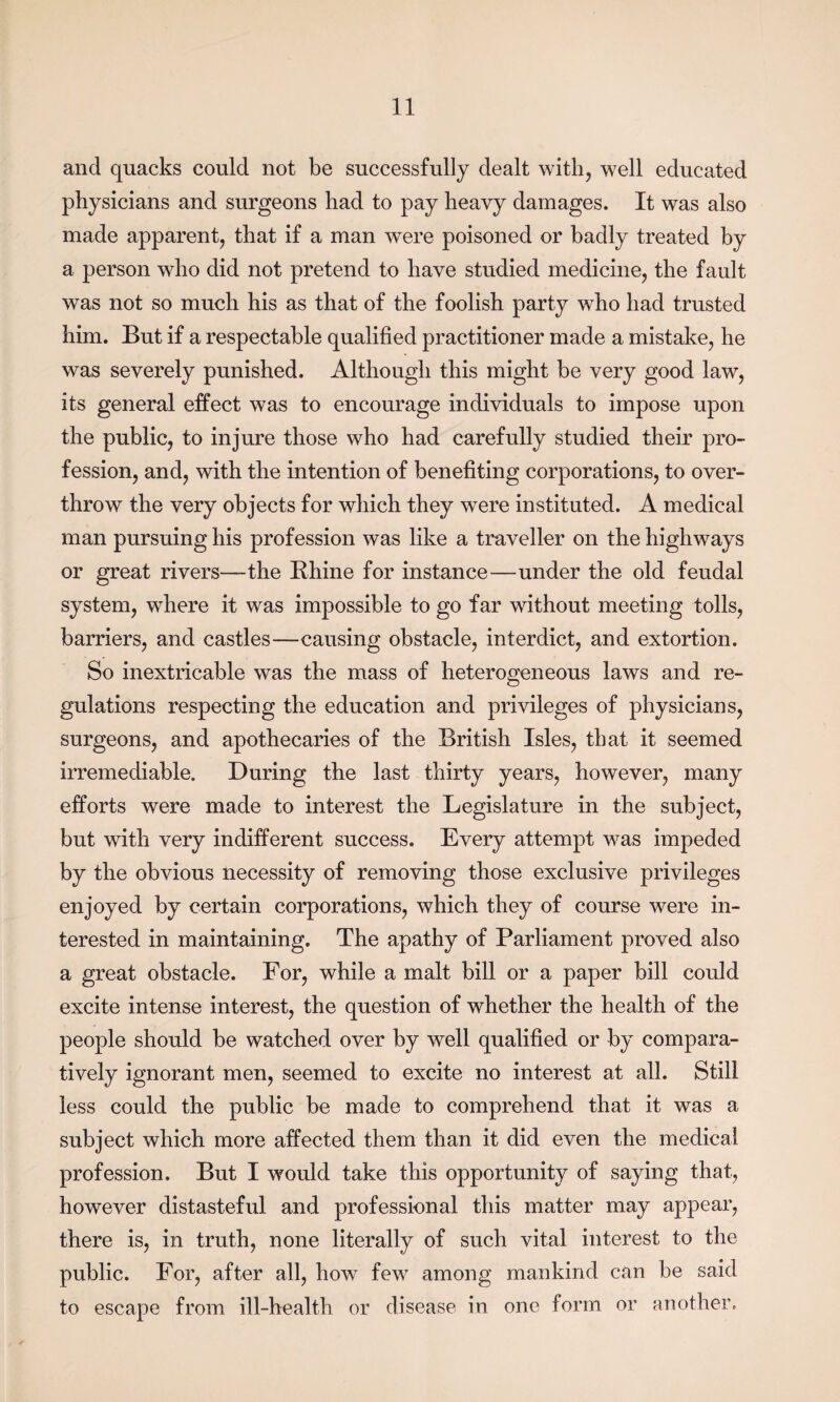 and quacks could not be successfully dealt with, well educated physicians and surgeons had to pay heavy damages. It was also made apparent, that if a man were poisoned or badly treated by a person who did not pretend to have studied medicine, the fault was not so much his as that of the foolish party who had trusted him. But if a respectable qualified practitioner made a mistake, he was severely punished. Although this might be very good law, its general effect was to encourage individuals to impose upon the public, to injure those who had carefully studied their pro¬ fession, and, with the intention of benefiting corporations, to over¬ throw the very objects for which they were instituted. A medical man pursuing his profession was like a traveller on the highways or great rivers—the Rhine for instance—under the old feudal system, where it was impossible to go far without meeting tolls, barriers, and castles—causing obstacle, interdict, and extortion. So inextricable was the mass of heterogeneous laws and re¬ gulations respecting the education and privileges of physicians, surgeons, and apothecaries of the British Isles, that it seemed irremediable. During the last thirty years, however, many efforts were made to interest the Legislature in the subject, but with very indifferent success. Every attempt was impeded by the obvious necessity of removing those exclusive privileges enjoyed by certain corporations, which they of course were in¬ terested in maintaining. The apathy of Parliament proved also a great obstacle. For, while a malt bill or a paper bill could excite intense interest, the question of whether the health of the people should be watched over by well qualified or by compara¬ tively ignorant men, seemed to excite no interest at all. Still less could the public be made to comprehend that it was a subject which more affected them than it did even the medical profession. But I would take this opportunity of saying that, however distasteful and professional this matter may appear, there is, in truth, none literally of such vital interest to the public. For, after all, how few among mankind can be said to escape from ill-health or disease in one form or another.