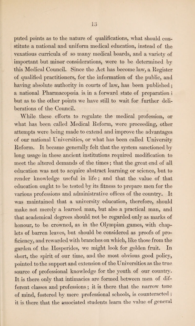 puted points as to the nature of qualifications, what should con¬ stitute a national and uniform medical education, instead of the vexatious curricula of so many medical boards, and a variety of important but minor considerations, were to be determined by this Medical Council. Since the Act has become law, a Register of qualified practitioners, for the information of the public, and having absolute authority in courts of law, has been published; a national Pharmacopoeia is in a forward state of preparation; but as to the other points we have still to wait for further deli¬ berations of the Council. While these efforts to regulate the medical profession, or what has been called Medical Reform, were proceeding, other attempts were being made to extend and improve the advantages of our national Universities, or what has been called University Reform. It became generally felt that the system sanctioned by long usage in these ancient institutions required modification to meet the altered demands of the times; that the great end of all education was not to acquire abstract learning or science, but to render knowledge useful in life ; and that the value of that education ought to be tested by its fitness to prepare men for the various professions and administrative offices of the country. It was maintained that a university education, therefore, should make not merely a learned man, but also a practical man, and that academical degrees should not be regarded only as marks of honour, to be crowned, as in the Olympian games, with chap¬ lets of barren leaves, but should be considered as proofs of pro¬ ficiency, and rewarded with branches on which, like those from the garden of the Hesperides, we might look for golden fruit. In short, the spirit of our time, and the most obvious good policy, pointed to the support and extension of the Universities as the true source of professional knowledge for the youth of our country. It is there only that intimacies are formed between men of dif¬ ferent classes and professions ; it is there that the narrow tone of mind, fostered by mere professional schools, is counteracted; it is there that the associated students learn the value of general