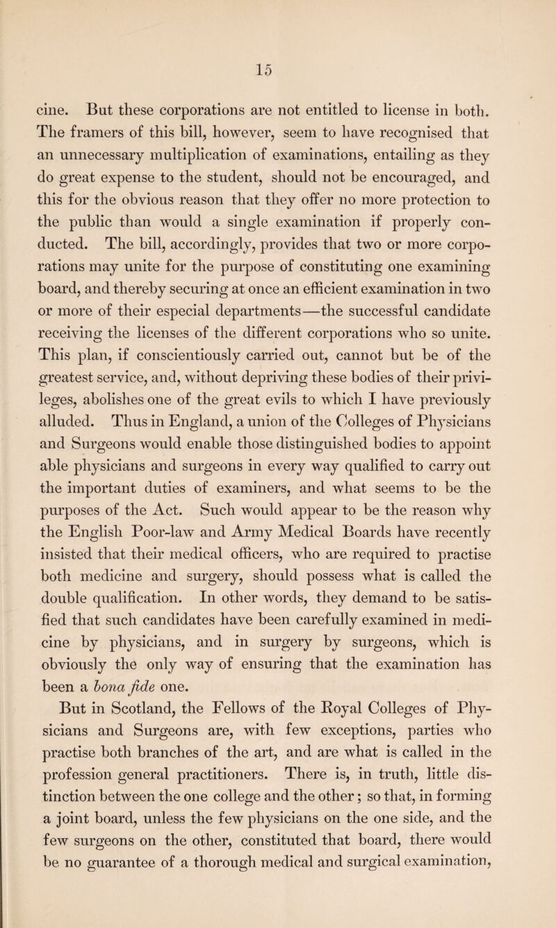 cine. But these corporations are not entitled to license in both. The framers of this bill, however, seem to have recognised that an unnecessary multiplication of examinations, entailing as they do great expense to the student, should not be encouraged, and this for the obvious reason that they offer no more protection to the public than would a single examination if properly con¬ ducted. The bill, accordingly, provides that two or more corpo¬ rations may unite for the purpose of constituting one examining- board, and thereby securing at once an efficient examination in two or more of their especial departments—the successful candidate receiving the licenses of the different corporations who so unite. This plan, if conscientiously carried out, cannot but be of the greatest service, and, without depriving these bodies of their privi¬ leges, abolishes one of the great evils to which I have previously alluded. Thus in England, a union of the Colleges of Physicians and Surgeons would enable those distinguished bodies to appoint able physicians and surgeons in every way qualified to carry out the important duties of examiners, and what seems to be the purposes of the Act. Such would appear to be the reason why the English Poor-law and Army Medical Boards have recently insisted that their medical officers, who are required to practise both medicine and surgery, should possess what is called the double qualification. In other words, they demand to be satis¬ fied that such candidates have been carefully examined in medi¬ cine by physicians, and in surgery by surgeons, which is obviously the only way of ensuring that the examination has been a bona fide one. But in Scotland, the Fellows of the Boyal Colleges of Phy¬ sicians and Surgeons are, with few exceptions, parties who practise both branches of the art, and are what is called in the profession general practitioners. There is, in truth, little dis¬ tinction between the one college and the other; so that, in forming a joint board, unless the few physicians on the one side, and the few surgeons on the other, constituted that board, there would be no guarantee of a thorough medical and surgical examination,