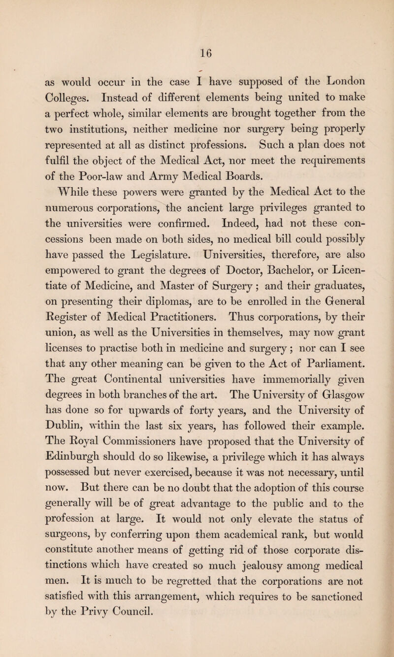 as would occur in the case I have supposed of the London Colleges. Instead of different elements being united to make a perfect whole, similar elements are brought together from the two institutions, neither medicine nor surgery being properly represented at all as distinct professions. Such a plan does not fulfil the object of the Medical Act, nor meet the requirements of the Poor-law and Army Medical Boards. While these powers were granted by the Medical Act to the numerous corporations, the ancient large privileges granted to the universities were confirmed. Indeed, had not these con¬ cessions been made on both sides, no medical bill could possibly have passed the Legislature. Universities, therefore, are also empowered to grant the degrees of Doctor, Bachelor, or Licen¬ tiate of Medicine, and Master of Surgery ; and their graduates, on presenting their diplomas, are to be enrolled in the General Register of Medical Practitioners. Thus corporations, by their union, as well as the Universities in themselves, may now grant licenses to practise both in medicine and surgery; nor can I see that any other meaning can be given to the Act of Parliament. The great Continental universities have immemorially given degrees in both branches of the art. The University of Glasgow has done so for upwards of forty years, and the University of Dublin, within the last six years, has followed their example. The Royal Commissioners have proposed that the University of Edinburgh should do so likewise, a privilege which it has always possessed but never exercised, because it was not necessary, until now. But there can be no doubt that the adoption of this course generally will be of great advantage to the public and to the profession at large. It would not only elevate the status of surgeons, by conferring upon them academical rank, but would constitute another means of getting rid of those corporate dis¬ tinctions which have created so much jealousy among medical men. It is much to be regretted that the corporations are not satisfied with this arrangement, which requires to be sanctioned by the Privy Council.