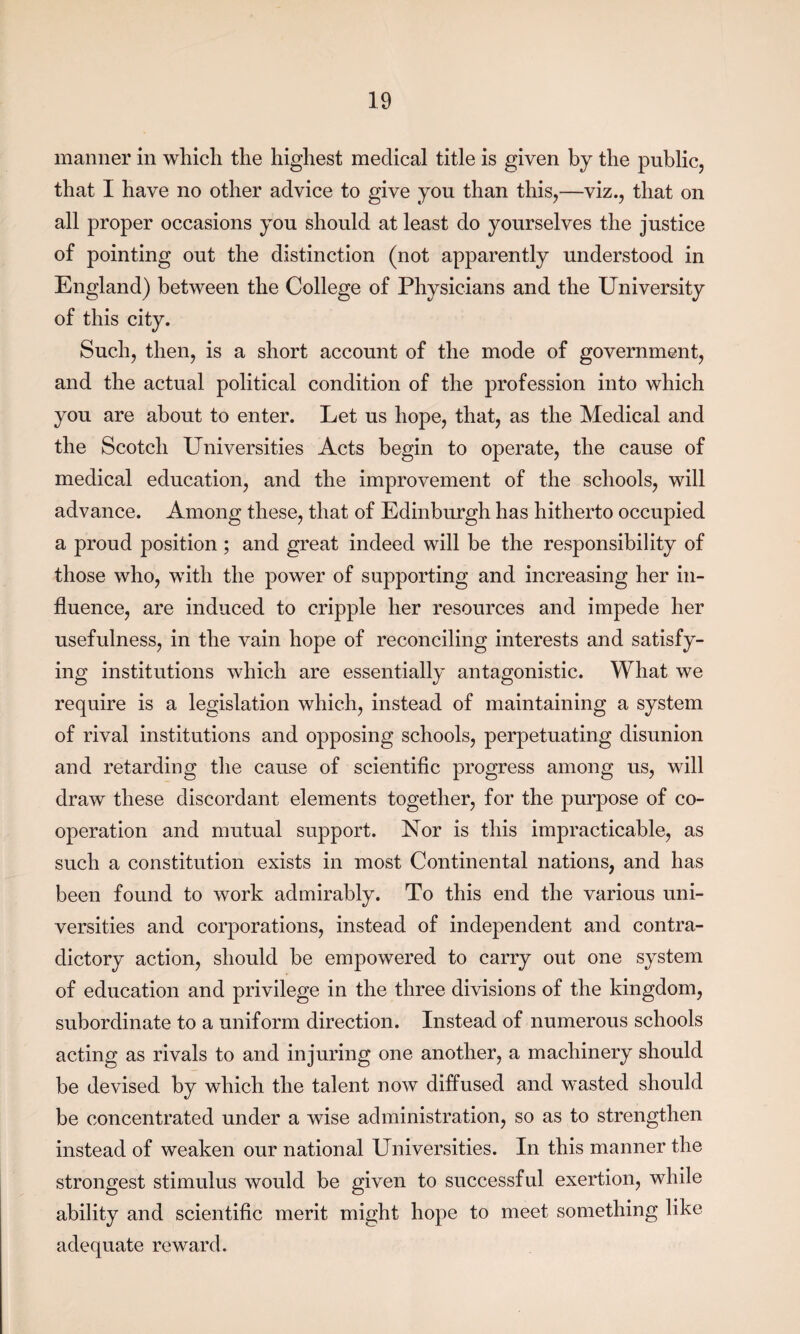 manner in which the highest medical title is given by the public, that I have no other advice to give you than this,—viz., that on all proper occasions you should at least do yourselves the justice of pointing out the distinction (not apparently understood in England) between the College of Physicians and the University of this city. Such, then, is a short account of the mode of government, and the actual political condition of the profession into which you are about to enter. Let us hope, that, as the Medical and the Scotch Universities Acts begin to operate, the cause of medical education, and the improvement of the schools, will advance. Among these, that of Edinburgh has hitherto occupied a proud position ; and great indeed will be the responsibility of those who, with the power of supporting and increasing her in¬ fluence, are induced to cripple her resources and impede her usefulness, in the vain hope of reconciling interests and satisfy¬ ing institutions which are essentially antagonistic. What we require is a legislation which, instead of maintaining a system of rival institutions and opposing schools, perpetuating disunion and retarding the cause of scientific progress among us, will draw these discordant elements together, for the purpose of co¬ operation and mutual support. Nor is this impracticable, as such a constitution exists in most Continental nations, and has been found to work admirably. To this end the various uni¬ versities and corporations, instead of independent and contra¬ dictory action, should be empowered to carry out one system of education and privilege in the three divisions of the kingdom, subordinate to a uniform direction. Instead of numerous schools acting as rivals to and injuring one another, a machinery should be devised by which the talent now diffused and wasted should be concentrated under a wise administration, so as to strengthen instead of weaken our national Universities. In this manner the strongest stimulus would be given to successful exertion, while ability and scientific merit might hope to meet something like adequate reward.