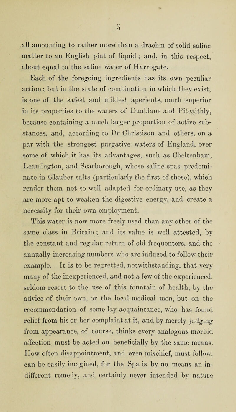 all amounting to rather more than a drachm of solid saline matter to an English pint of liquid ; and, in this respect, about equal to the saline water of Harrogate. Each of the foregoing ingredients has its own peculiar action; but in the state of combination in which they exist, is one of the safest and mildest aperients, much superior in its properties to the waters of Dunblane and Pitcaithly, because containing a much larger proportion of active sub¬ stances, and, according to Dr Christison and others, on a par with the strongest purgative waters of England, over some of which it has its advantages, such as Cheltenham, Leamington, and Scarborough, whose saline spas predomi¬ nate in Glauber salts (particularly the first of these), which render them not so well adapted for ordinary use, as they are more apt to weaken the digestive energy, and create a necessity for their own employment. This water is now more freely used than any other of the same class in Britain ; and its value is well attested, bv the constant and regular return of old frequenters, and the annually increasing numbers who are induced to follow their example. It is to be regretted, notwithstanding, that very many of the inexperienced, and not a few of the experienced, seldom resort to the use of this fountain of health, by the advice of their own, or the local medical men, but on the recommendation of some lay acquaintance, who has found relief from his or her complaint at it, and by merely judging from appearance, of course, thinks every analogous morbid affection must be acted on beneficially by the same means. How often disappointment, and even mischief, must follow, can be easily imagined, for the Spa is by no means an in¬ different remedy, and certainly never intended by nature