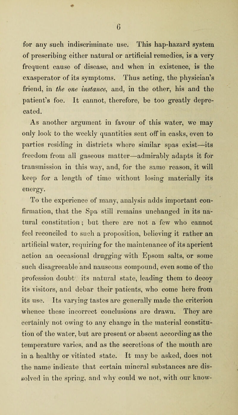 for any such indiscriminate use. This hap-hazard system of prescribing either natural or artificial remedies, is a very frequent cause of disease, and when in existence, is the exasperator of its symptoms. Thus acting, the physician’s friend, in the one instance, and, in the other, his and the patient’s foe. It cannot, therefore, be too greatly depre¬ cated. As another argument in favour of this water, we may only look to the weekly quantities sent off* in casks, even to parties residing in districts where similar spas exist—its freedom from all gaseous matter—admirably adapts it for transmission in this way, and, for the same reason, it will keep for a length of time without losing materially its energy. To the experience of many, analysis adds important con¬ firmation, that the Spa still remains unchanged in its na¬ tural constitution; but there are not a few who cannot feel reconciled to such a proposition, believing it rather an artificial water, requiring for the maintenance of its aperient action an occasional drugging with Epsom salts, or some such disagreeable and nauseous compound, even some of the profession doubt its natural state, leading them to decoy its visitors, and debar thoir patients, who come here from its use. Its varying tastes are generally made the criterion whence these incorrect conclusions are drawn. They are certainly not owing to any change in the material constitu¬ tion of the water, but are present or absent according as the temperature varies, and as the secretions of the mouth are in a healthy or vitiated state. It may be asked, does not the name indicate that certain mineral substances are dis¬ solved in the spring, and why could we not, with our know-