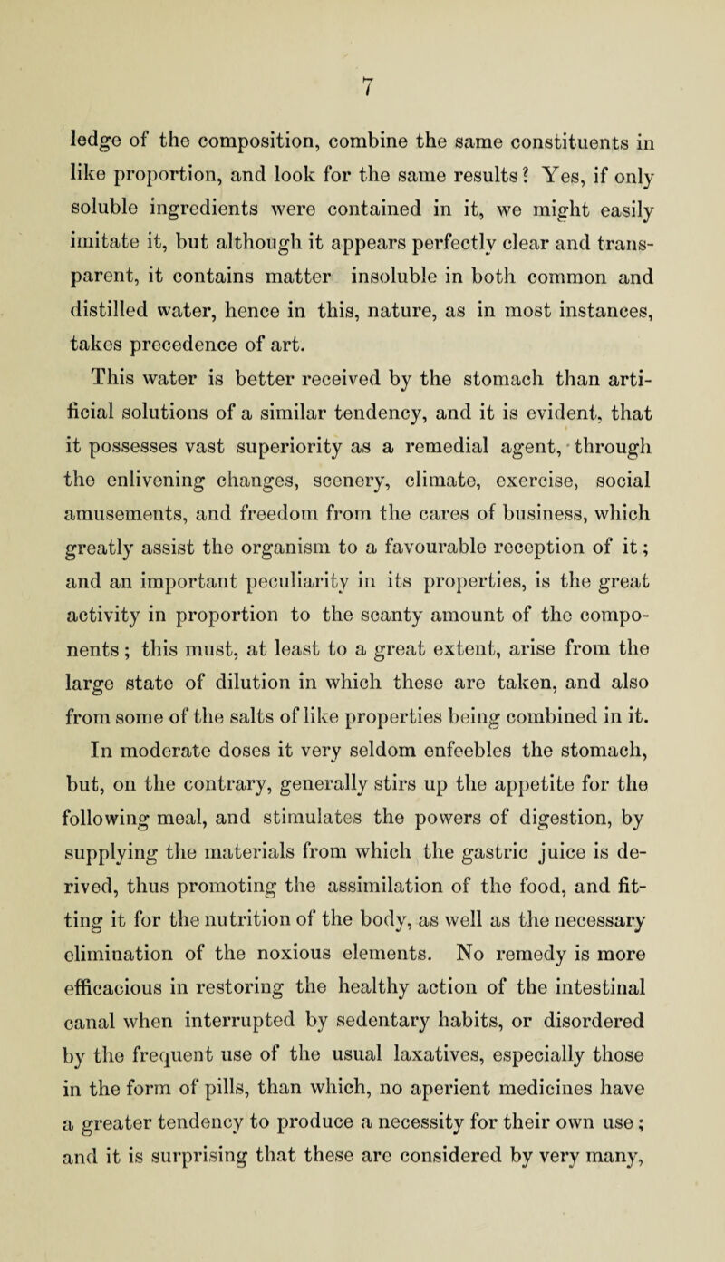 ledge of the composition, combine the same constituents in like proportion, and look for the same results? Yes, if only soluble ingredients were contained in it, we might easily imitate it, but although it appears perfectly clear and trans¬ parent, it contains matter insoluble in both common and distilled water, hence in this, nature, as in most instances, takes precedence of art. This water is better received by the stomach than arti¬ ficial solutions of a similar tendency, and it is evident, that it possesses vast superiority as a remedial agent, through the enlivening changes, scenery, climate, exercise, social amusements, and freedom from the cares of business, which greatly assist the organism to a favourable reception of it; and an important peculiarity in its properties, is the great activity in proportion to the scanty amount of the compo¬ nents ; this must, at least to a great extent, arise from the large state of dilution in which these are taken, and also from some of the salts of like properties being combined in it. In moderate doses it very seldom enfeebles the stomach, but, on the contrary, generally stirs up the appetite for the following meal, and stimulates the powers of digestion, by supplying the materials from which the gastric juice is de¬ rived, thus promoting the assimilation of the food, and fit¬ ting it for the nutrition of the body, as well as the necessary elimination of the noxious elements. No remedy is more efficacious in restoring the healthy action of the intestinal canal when interrupted by sedentary habits, or disordered by the frequent use of the usual laxatives, especially those in the form of pills, than which, no aperient medicines have a greater tendency to produce a necessity for their own use; and it is surprising that these arc considered by very many,