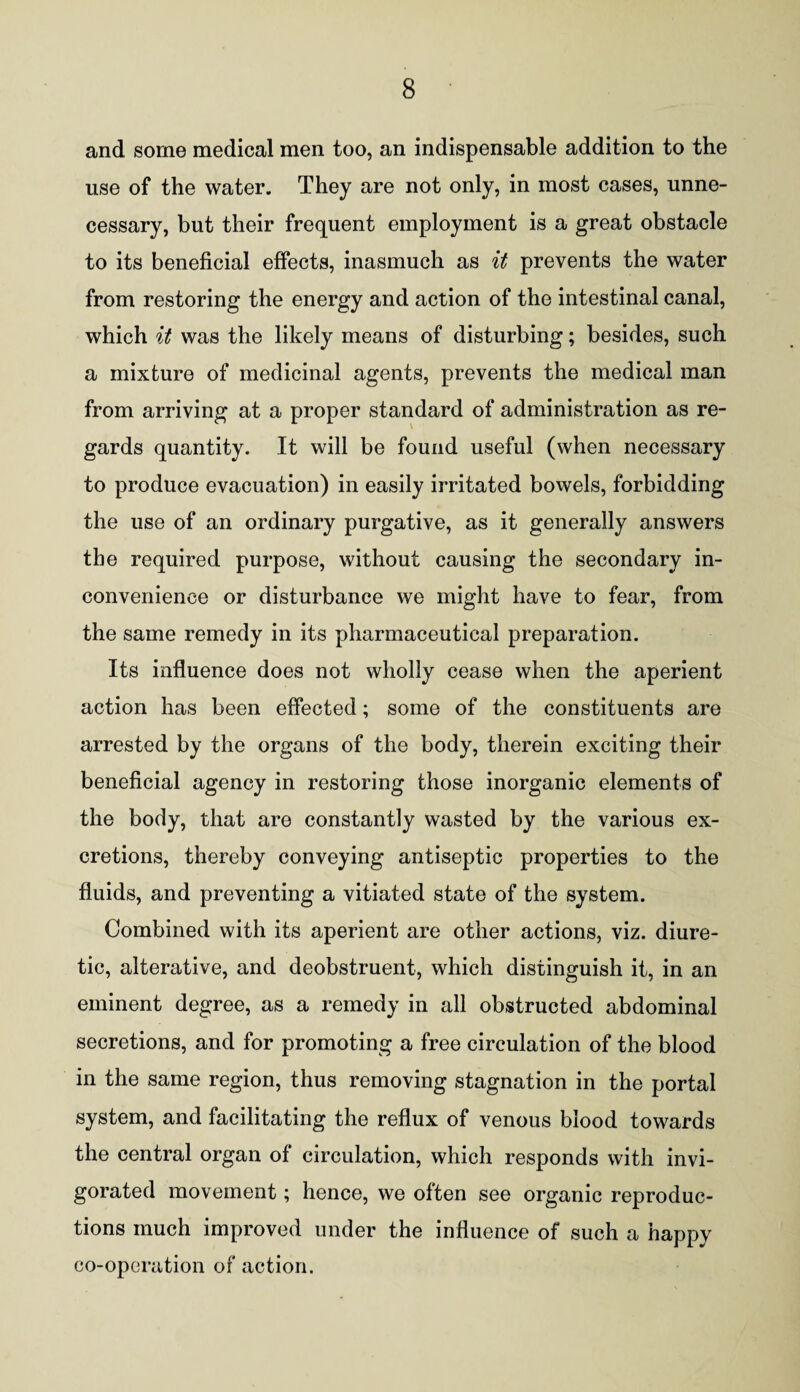 and some medical men too, an indispensable addition to the use of the water. They are not only, in most cases, unne¬ cessary, but their frequent employment is a great obstacle to its beneficial effects, inasmuch as it prevents the water from restoring the energy and action of the intestinal canal, which it was the likely means of disturbing; besides, such a mixture of medicinal agents, prevents the medical man from arriving at a proper standard of administration as re¬ gards quantity. It will be found useful (when necessary to produce evacuation) in easily irritated bowels, forbidding the use of an ordinary purgative, as it generally answers the required purpose, without causing the secondary in¬ convenience or disturbance we might have to fear, from the same remedy in its pharmaceutical preparation. Its influence does not wholly cease when the aperient action has been effected; some of the constituents are arrested by the organs of the body, therein exciting their beneficial agency in restoring those inorganic elements of the body, that are constantly wasted by the various ex¬ cretions, thereby conveying antiseptic properties to the fluids, and preventing a vitiated state of the system. Combined with its aperient are other actions, viz. diure¬ tic, alterative, and deobstruent, which distinguish it, in an eminent degree, as a remedy in all obstructed abdominal secretions, and for promoting a free circulation of the blood in the same region, thus removing stagnation in the portal system, and facilitating the reflux of venous blood towards the central organ of circulation, which responds with invi¬ gorated movement; hence, we often see organic reproduc¬ tions much improved under the influence of such a happy co-operation of action.