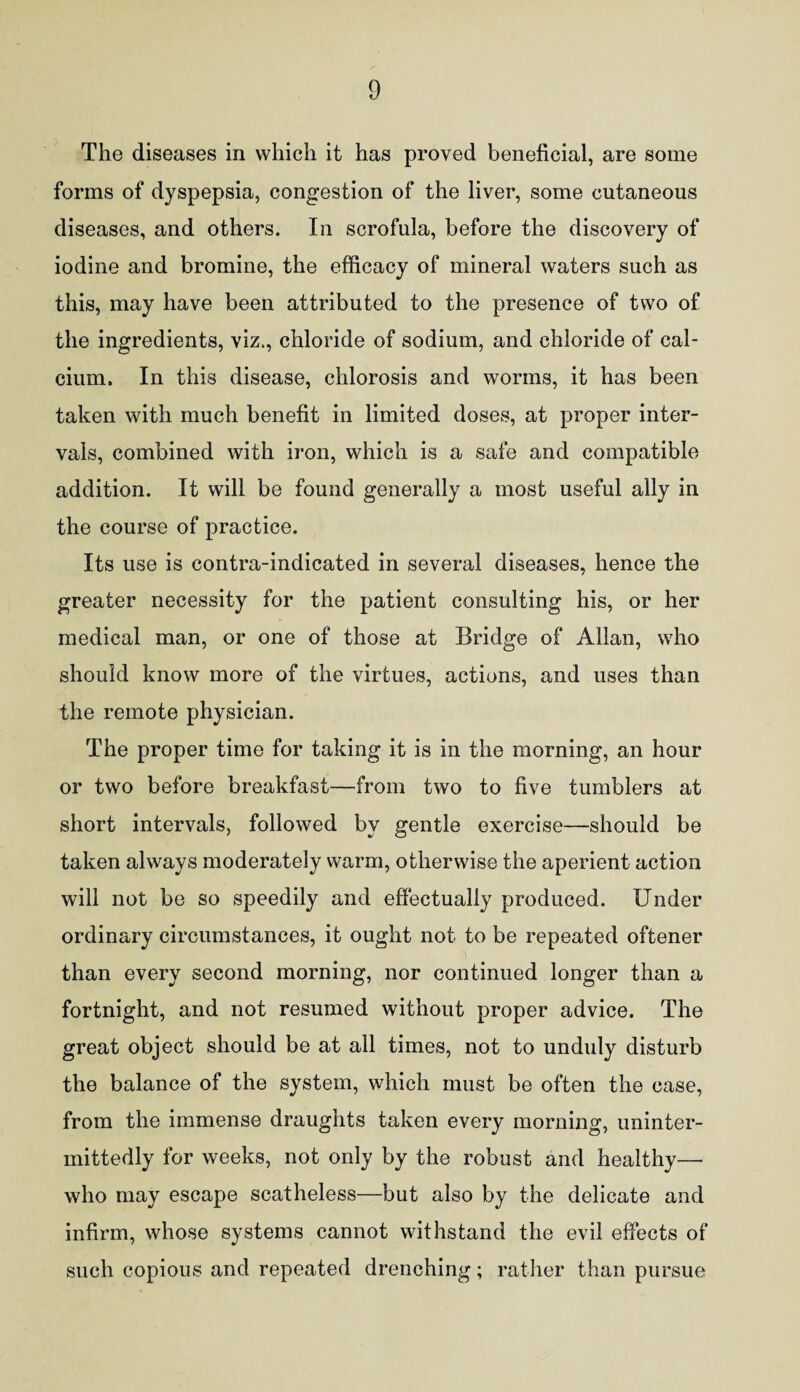 The diseases in which it has proved beneficial, are some forms of dyspepsia, congestion of the liver, some cutaneous diseases, and others. In scrofula, before the discovery of iodine and bromine, the efficacy of mineral waters such as this, may have been attributed to the presence of two of the ingredients, viz., chloride of sodium, and chloride of cal¬ cium. In this disease, chlorosis and worms, it has been taken with much benefit in limited doses, at proper inter¬ vals, combined with iron, which is a safe and compatible addition. It will be found generally a most useful ally in the course of practice. Its use is contra-indicated in several diseases, hence the greater necessity for the patient consulting his, or her medical man, or one of those at Bridge of Allan, who should know more of the virtues, actions, and uses than the remote physician. The proper time for taking it is in the morning, an hour or two before breakfast—from two to five tumblers at short intervals, followed by gentle exercise—should be taken always moderately warm, otherwise the aperient action will not be so speedily and effectually produced. Under ordinary circumstances, it ought not to be repeated oftener than every second morning, nor continued longer than a fortnight, and not resumed without proper advice. The great object should be at all times, not to unduly disturb the balance of the system, which must be often the case, from the immense draughts taken every morning, uninter- mittedly for weeks, not only by the robust and healthy— who may escape scatheless—but also by the delicate and infirm, whose systems cannot withstand the evil effects of such copious and repeated drenching; rather than pursue