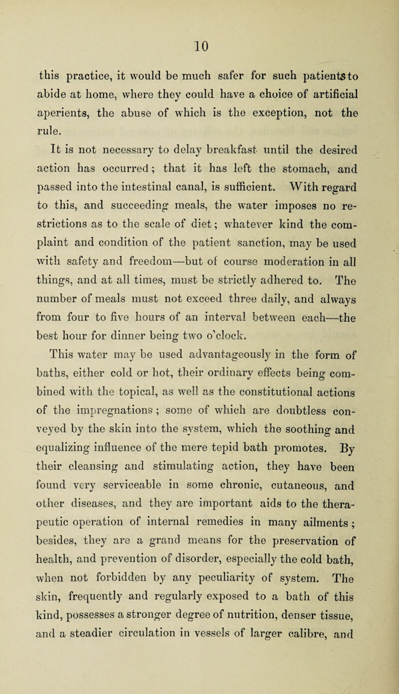 this practice, it would be much safer for such patients to abide at home, where they could have a choice of artificial aperients, the abuse of which is the exception, not the rule. It is not necessary to delay breakfast until the desired action has occurred ; that it has left the stomach, and passed into the intestinal canal, is sufficient. With regard to this, and succeeding meals, the water imposes no re¬ strictions as to the scale of diet; whatever kind the com¬ plaint and condition of the patient sanction, may be used with safety and freedom—but of course moderation in all %j things, and at all times, must be strictly adhered to. The number of meals must not exceed three daily, and always from four to five hours of an interval between each—the best hour for dinner being two o'clock. This water may be used advantageously in the form of baths, either cold or hot, their ordinary effects being com¬ bined with the topical, as well as the constitutional actions of the impregnations ; some of which are doubtless con¬ veyed by the skin into the system, which the soothing and equalizing influence of the mere tepid bath promotes. By their cleansing and stimulating action, they have been found very serviceable in some chronic, cutaneous, and other diseases, and they are important aids to the thera¬ peutic operation of internal remedies in many ailments; besides, they are a grand means for the preservation of health, and prevention of disorder, especially the cold bath, when not forbidden by any peculiarity of system. The skin, frequently and regularly exposed to a bath of this kind, possesses a stronger degree of nutrition, denser tissue, and a steadier circulation in vessels of larger calibre, and