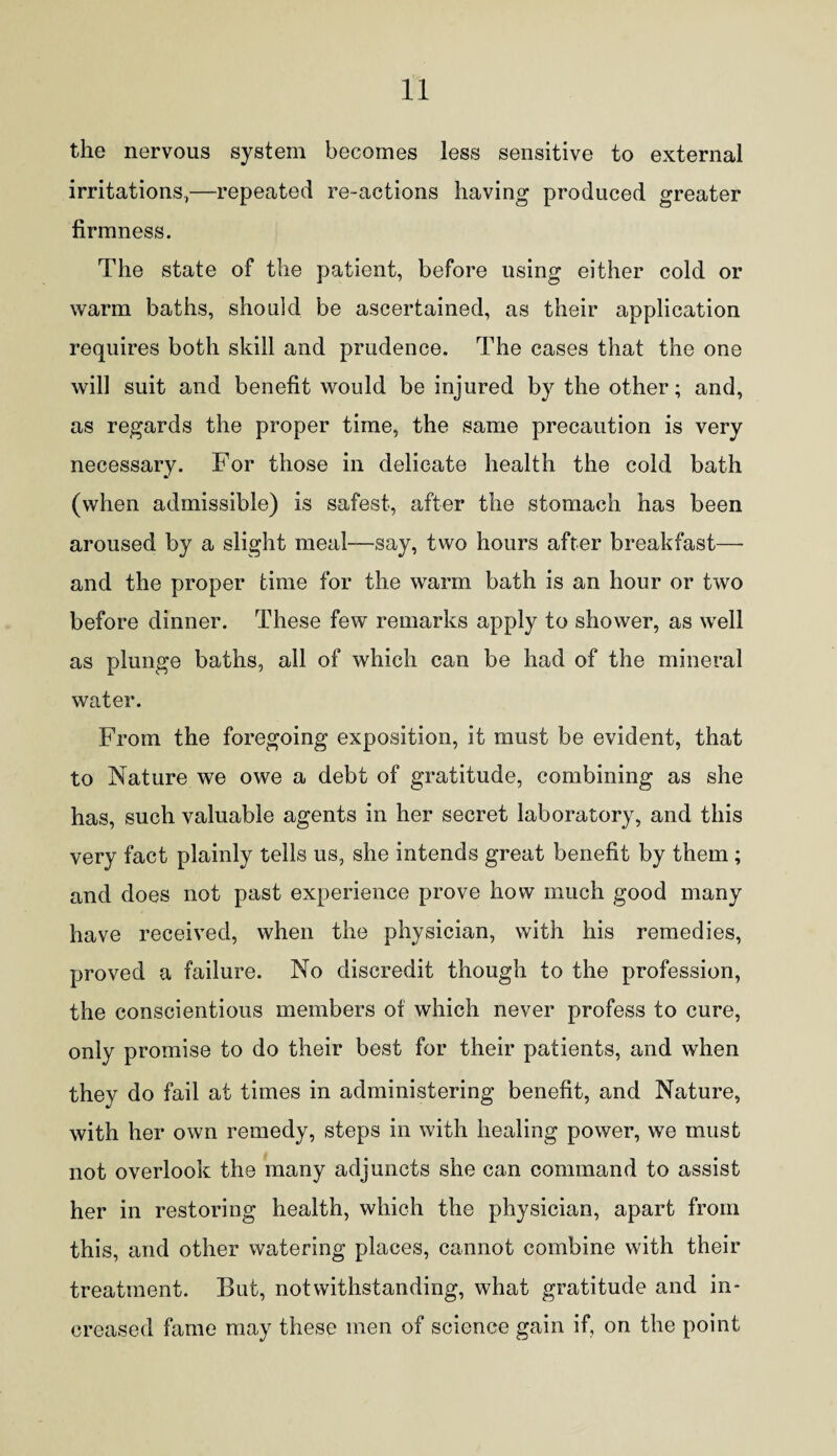 the nervous system becomes less sensitive to external irritations,—repeated re-actions having produced greater firmness. The state of the patient, before using either cold or warm baths, should be ascertained, as their application requires both skill and prudence. The cases that the one will suit and benefit would be injured by the other; and, as regards the proper time, the same precaution is very necessary. For those in delicate health the cold bath (when admissible) is safest, after the stomach has been aroused by a slight meal—say, two hours after breakfast—- and the proper time for the warm bath is an hour or two before dinner. These few remarks apply to shower, as well as plunge baths, all of which can be had of the mineral water. From the foregoing exposition, it must be evident, that to Nature we owe a debt of gratitude, combining as she has, such valuable agents in her secret laboratory, and this very fact plainly tells us, she intends great benefit by them ; and does not past experience prove how much good many have received, when the physician, with his remedies, proved a failure. No discredit though to the profession, the conscientious members of which never profess to cure, only promise to do their best for their patients, and when they do fail at times in administering benefit, and Nature, with her own remedy, steps in with healing power, we must not overlook the many adjuncts she can command to assist her in restoring health, which the physician, apart from this, and other watering places, cannot combine with their treatment. But, notwithstanding, what gratitude and in¬ creased fame may these men of science gain if, on the point