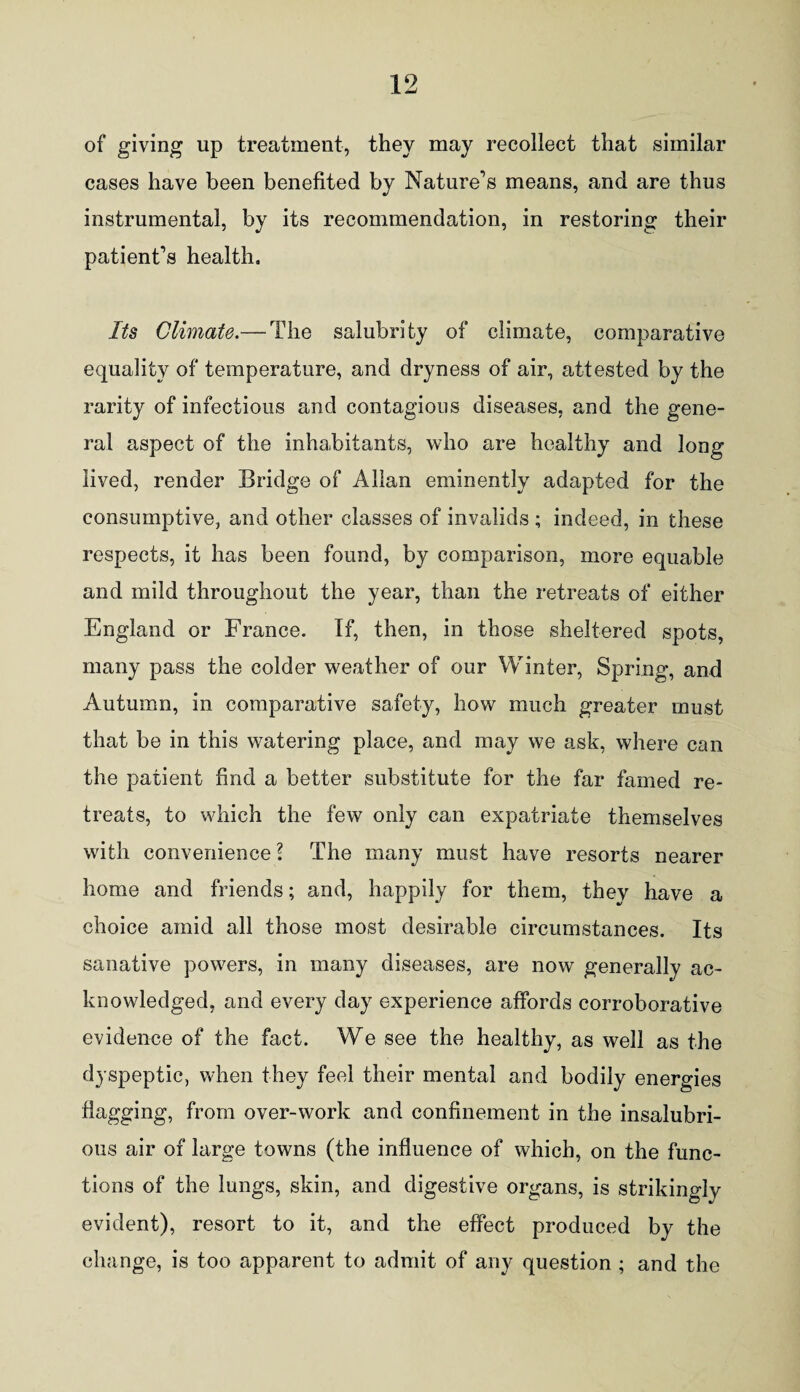 of giving up treatment, they may recollect that similar cases have been benefited by Nature’s means, and are thus instrumental, by its recommendation, in restoring their patient’s health. Its Climate.— The salubrity of climate, comparative equality of temperature, and dryness of air, attested by the rarity of infectious and contagious diseases, and the gene¬ ral aspect of the inhabitants, who are healthy and long lived, render Bridge of Allan eminently adapted for the consumptive, and other classes of invalids ; indeed, in these respects, it has been found, by comparison, more equable and mild throughout the year, than the retreats of either England or France. If, then, in those sheltered spots, many pass the colder weather of our Winter, Spring, and Autumn, in comparative safety, how much greater must that be in this watering place, and may we ask, where can the patient find a better substitute for the far famed re¬ treats, to which the few only can expatriate themselves with convenience l The many must have resorts nearer home and friends; and, happily for them, they have a choice amid all those most desirable circumstances. Its sanative powders, in many diseases, are now generally ac¬ knowledged, and every day experience affords corroborative evidence of the fact. We see the healthy, as well as the dyspeptic, when they feel their mental and bodily energies flagging, from over-work and confinement in the insalubri¬ ous air of large towns (the influence of which, on the func¬ tions of the lungs, skin, and digestive organs, is strikingly evident), resort to it, and the effect produced by the change, is too apparent to admit of any question ; and the