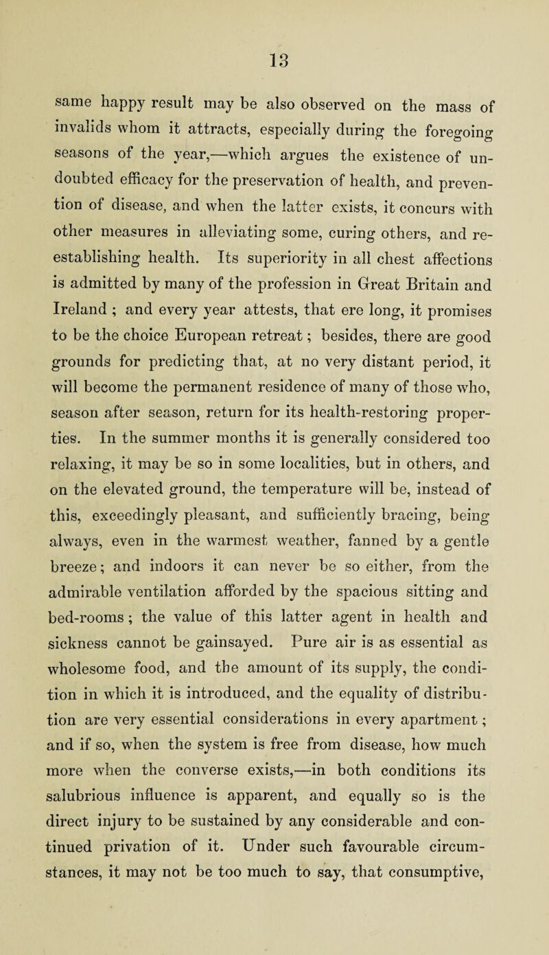 same happy result may be also observed on the mass of invalids whom it attracts, especially during the foregoing seasons of the year,—which argues the existence of un¬ doubted efficacy for the preservation of health, and preven¬ tion of disease, and when the latter exists, it concurs with other measures in alleviating some, curing others, and re¬ establishing health. Its superiority in all chest affections is admitted by many of the profession in Great Britain and Ireland ; and every year attests, that ere long, it promises to be the choice European retreat; besides, there are good grounds for predicting that, at no very distant period, it will become the permanent residence of many of those who, season after season, return for its health-restoring proper¬ ties. In the summer months it is generally considered too relaxing, it may be so in some localities, but in others, and on the elevated ground, the temperature will be, instead of this, exceedingly pleasant, and sufficiently bracing, being always, even in the warmest weather, fanned by a gentle breeze; and indoors it can never be so either, from the admirable ventilation afforded by the spacious sitting and bed-rooms; the value of this latter agent in health and sickness cannot be gainsayed. Pure air is as essential as wholesome food, and the amount of its supply, the condi¬ tion in which it is introduced, and the equality of distribu¬ tion are very essential considerations in every apartment; and if so, when the system is free from disease, how much more when the converse exists,—in both conditions its salubrious influence is apparent, and equally so is the direct injury to be sustained by any considerable and con¬ tinued privation of it. Under such favourable circum¬ stances, it may not be too much to say, that consumptive,