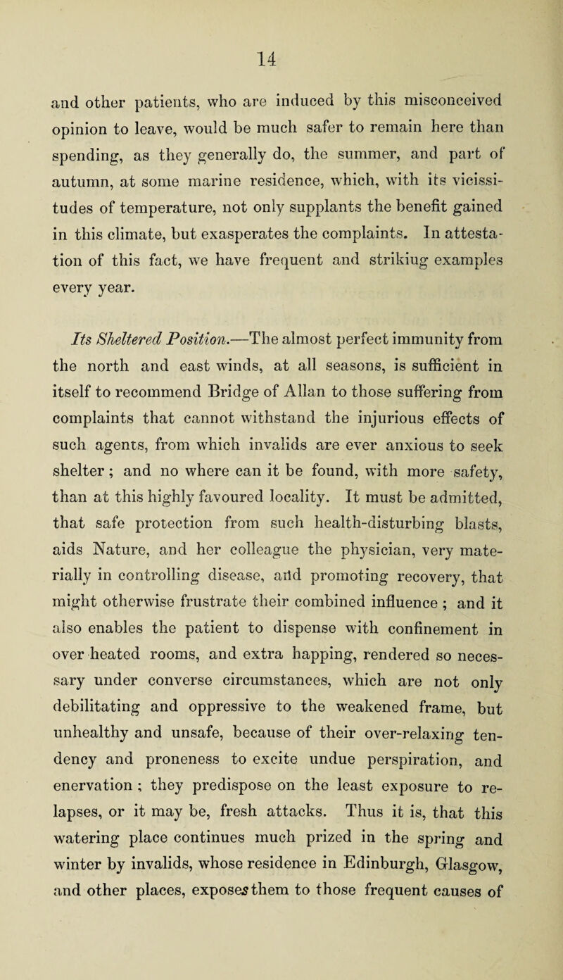 and other patients, who are induced by this misconceived opinion to leave, would be much safer to remain here than spending, as they generally do, the summer, and part of autumn, at some marine residence, which, with its vicissi¬ tudes of temperature, not only supplants the benefit gained in this climate, but exasperates the complaints. In attesta¬ tion of this fact, we have frequent and strikiug examples every year. Its Sheltered Position.—The almost perfect immunity from the north and east winds, at all seasons, is sufficient in itself to recommend Bridge of Allan to those suffering from complaints that cannot withstand the injurious effects of such agents, from which invalids are ever anxious to seek shelter; and no where can it be found, with more safety, than at this highly favoured locality. It must be admitted, that safe protection from such health-disturbing blasts, aids Nature, and her colleague the physician, very mate¬ rially in controlling disease, arid promoting recovery, that might otherwise frustrate their combined influence ; and it also enables the patient to dispense with confinement in over heated rooms, and extra happing, rendered so neces¬ sary under converse circumstances, which are not only debilitating and oppressive to the weakened frame, but unhealthy and unsafe, because of their over-relaxing ten¬ dency and proneness to excite undue perspiration, and enervation ; they predispose on the least exposure to re¬ lapses, or it may be, fresh attacks. Thus it is, that this watering place continues much prized in the spring and winter by invalids, whose residence in Edinburgh, Glasgow, and other places, exposes them to those frequent causes of